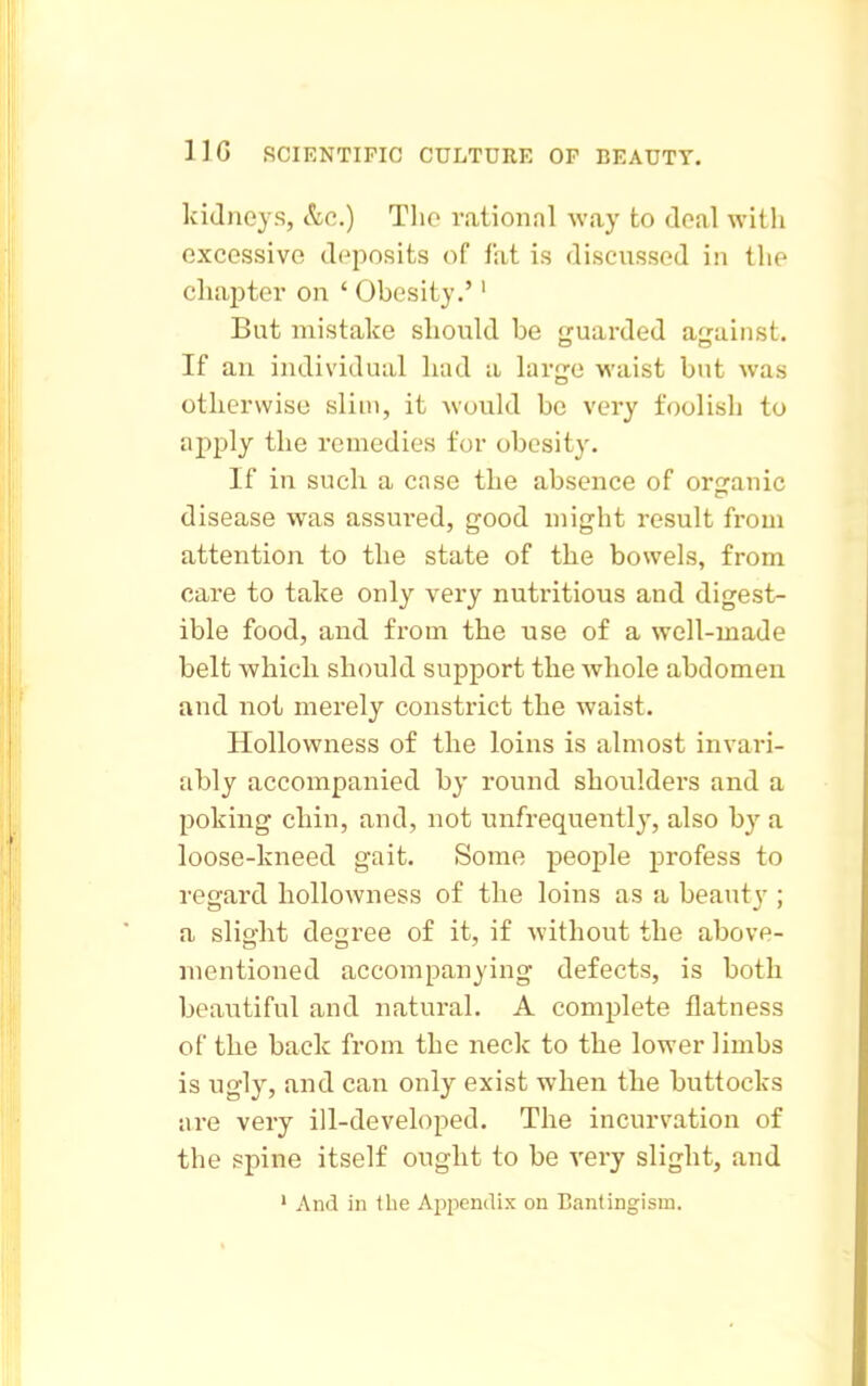kiJueys, &c.) Tlio rational way to doal with excessive deposits of fat is discussed in the chapter on ' Obesity.'' But mistake should be guarded against. If an individual had a large waist but was otherwise slim, it would be very foolish to apply the remedies for obesity. If in such a case the absence of orcranic disease was assui'ed, good might result from attention to the state of the bowels, from care to take only very nutritious and digest- ible food, and from the use of a well-made belt which should support the whole abdomen and not merely constrict the waist. Hollowness of the loins is almost invari- ably accompanied by round shoulders and a poking chin, and, not unfrequently, also b}' a loose-kneed gait. Some people profess to regard hollowness of the loins as a beaut}'; a slight degree of it, if without the above- mentioned accompanying defects, is both beautiful and natural. A complete flatness of the back from the neck to the lower limbs is ugly, and can only exist when the buttocks are very ill-developed. The incurvation of the spine itself ought to be A-ery slight, and ' And in the Appendix on Bantingism.