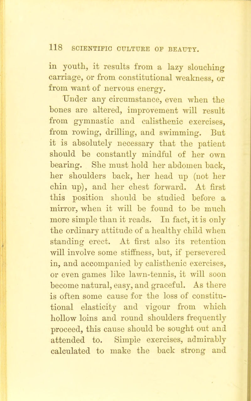 in youth, it results from a lazy slouching carriage, or from constitutional weakness, or from want of nervous energy. Under any circumstance, even when the bones are altered, improvement will result from gymnastic and calisthenic exercises, from rowing, drilling, and swimming. But it is absolutely necessary that the patient should be constantly mindful of her own bearing. She must hold her abdomen back, her shoulders back, her head up (not her chin up), and her chest forward. At first this position should be studied before a mirror, when it will be found to be miich more simple than it reads. In fact, it is only the ordinary attitude of a liealthy child when standing erect. At first also its retention will involve some stifiFness, but, if persevered in, and accompanied by calisthenic exercises, or even games like lawn-tennis, it will soon become natural, easy, and graceful. As there is often some cause for the loss of constitu- tional elasticity and vigour from which hollow loins and round shoulders frequently proceed, this cause should be sought out and attended to. Simple exercises, admii-ably calculated to make the back strong and