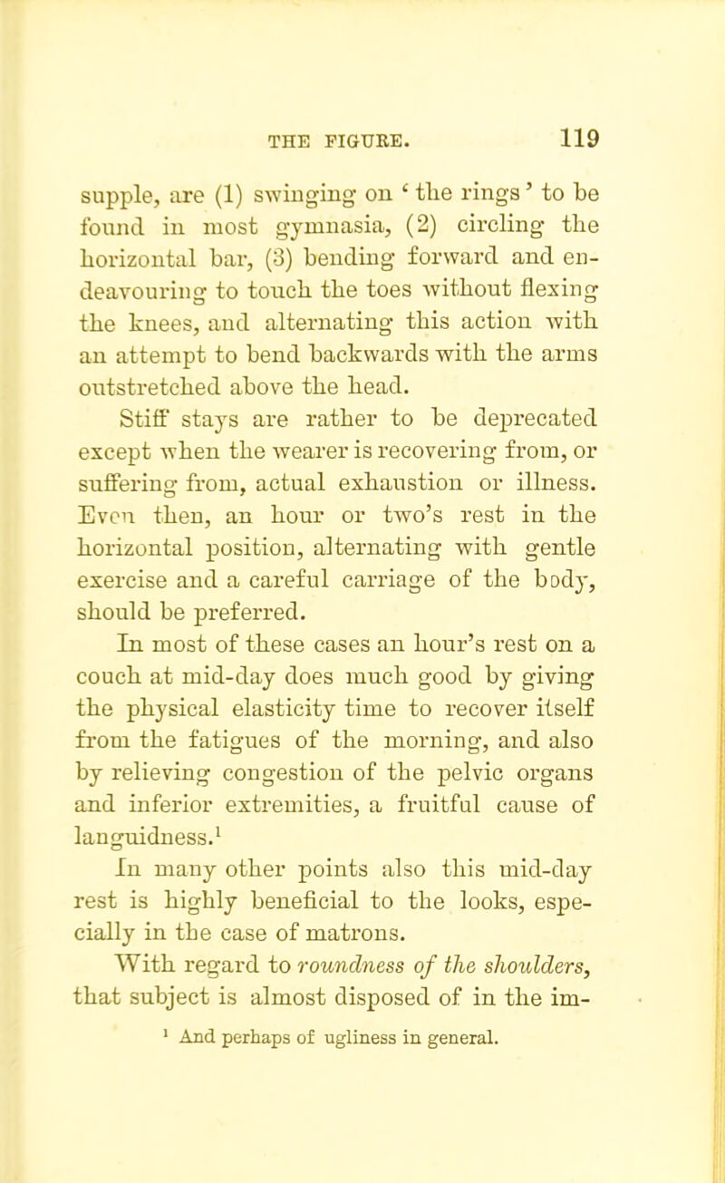 supple, are (1) swinging on ' the rings' to be found in most gymnasia, (2) circling the horizontal bar, (3) bending forward and en- deavouring to touch the toes without flexing the knees, and alternating this action with an attempt to bend backwards with the arms outstretched above the head. Stiff stays are rather to be deprecated except when the wearer is recovering from, or suffering from, actual exhaustion or illness. Even then, an hour or two's rest in the horizontal position, alternating with gentle exercise and a careful carriage of the body, should be preferred. In most of these cases an hour's rest on a couch at mid-day does much good by giving the physical elasticity time to recover itself from the fatigues of the morning, and also by relieving congestion of the pelvic organs and inferior extremities, a fruitful cause of languidness.' In many other points also this mid-day rest is highly beneficial to the looks, espe- cially in the case of matrons. With regard to roundness of the shoulders, that subject is almost disposed of in the im- * And perhaps of ugliness in general.
