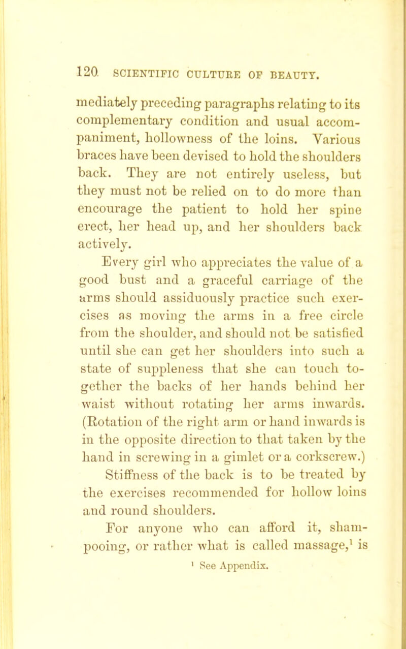 mediately preceding paragraphs relating to its complementary condition and usual accom- paniment, liollowness of the loins. Various braces have been devised to hold the shoulders back. They are not entirely useless, but they must not be relied on to do more than encourage the patient to hold her spine erect, her head up, and her shoulders back actively. Every girl who appi'eciates the value of a good bust and a graceful carriage of the arms should assiduously practice such exer- cises as moving the arms in a free circle from the shoulder, and should not be satisfied until she can get her shoulders into such a state of suppleness that she caii touch to- gether the backs of her hands behind her waist without rotating her arms inwards. (Rotation of the right arm or hand inwards is in the opposite direction to that taken by the hand in screwing in a gimlet or a corkscrew.) Stiffness of the back is to be treated by the exercises recommended for hollow loins and round shoulders. For anyone who can afford it, sham- pooing, or rather what is called massage,' is ' See Appendix,
