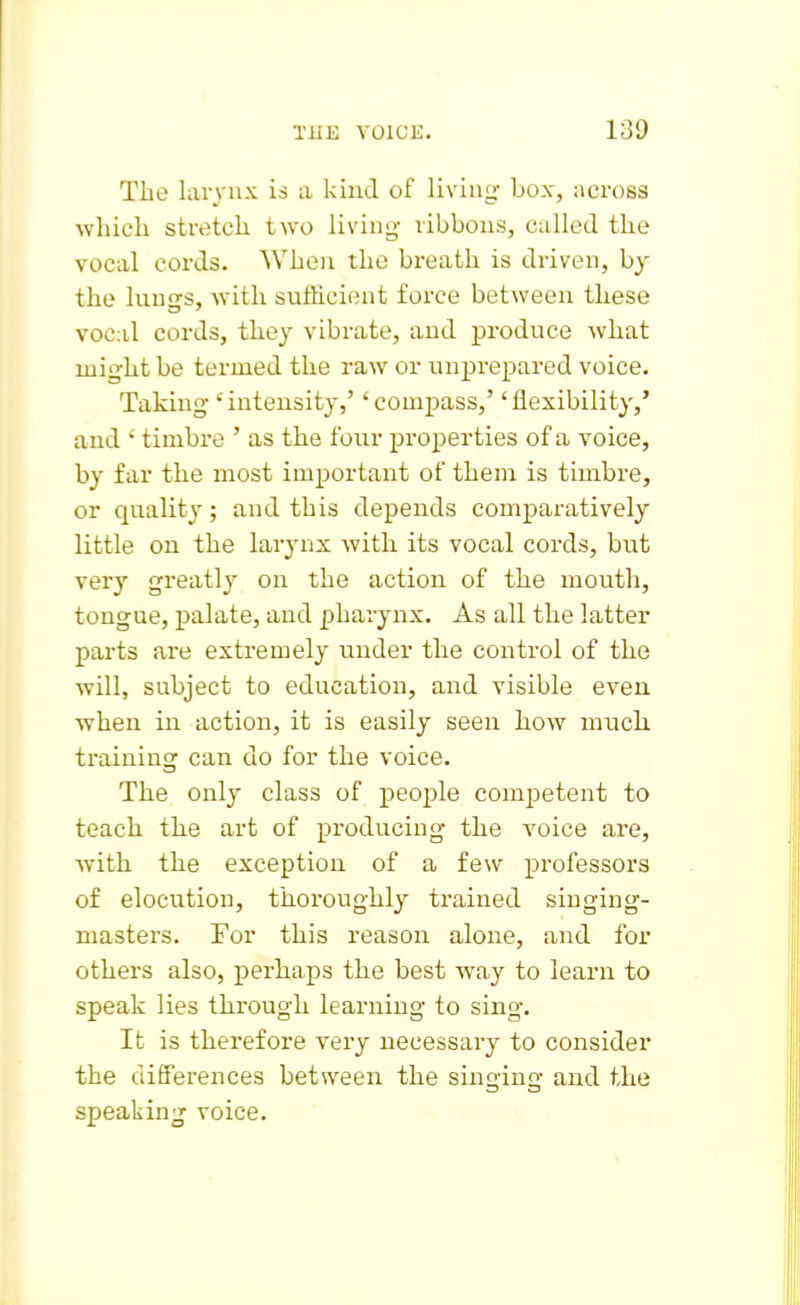The larynx is a kind of living box, across which stretch two living- ribbons, called the vocal cords. When the breath is driven, by the lungs, with sufficient force between these vocal cords, they vibrate, and produce what might be termed the raw or unprepared voice. Taking'intensity,' 'compass,' 'flexibility,' and ' timbre ' as the four properties of a voice, by far the most important of them is timbre, or quality; and this depends comparatively little on the larynx with its vocal cords, but very greatly on the action of the mouth, tongue, palate, and pharynx. As all the latter parts are extremely under the control of the will, subject to education, and visible even when in action, it is easily seen how much training can do for the voice. The only class of people comj)etent to teach the art of producing the voice are, with the exception of a few professors of elocution, thoroughly trained singing- masters. For this reason alone, and for others also, perhaps the best way to learn to speak lies through learning to sing. It is therefore vei'y necessary to consider the differences between the singing and the speaking voice.