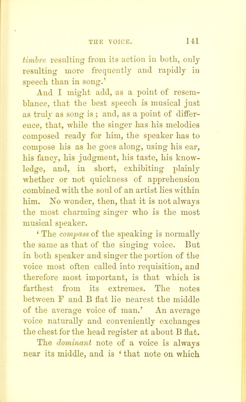 timhre resulting from its action in both, only resulting more frequently and rapidly in speech than in song.' And I might add, as a point of resem- blance, that the best speech is musical just as truly as song is ; and, as a point of differ- ence, that, while the singer has his melodies composed ready for him, the speaker has to compose his as he goes along, using his eai', his fancy, his judgment, his taste, his know- ledge, and, in short, exhibiting plainly whether or not quickness of apprehension combined with the soul of an artist lies within him. Xo wonder, then, that it is not always the most charming singer who is the most musical speaker. ' The compass of the speaking is normally the same as that of the singing voice. But in both speaker and singer the portion of the voice most often called into requisition, and therefore most important, is that which is farthest from its extremes. The notes between F and B flat lie nearest the middle of the average voice of man.' An average voice naturally and conveniently exchanges the chest for the head register at about B flat. The dominant note of a voice is always near its middle, and is ' that note on which