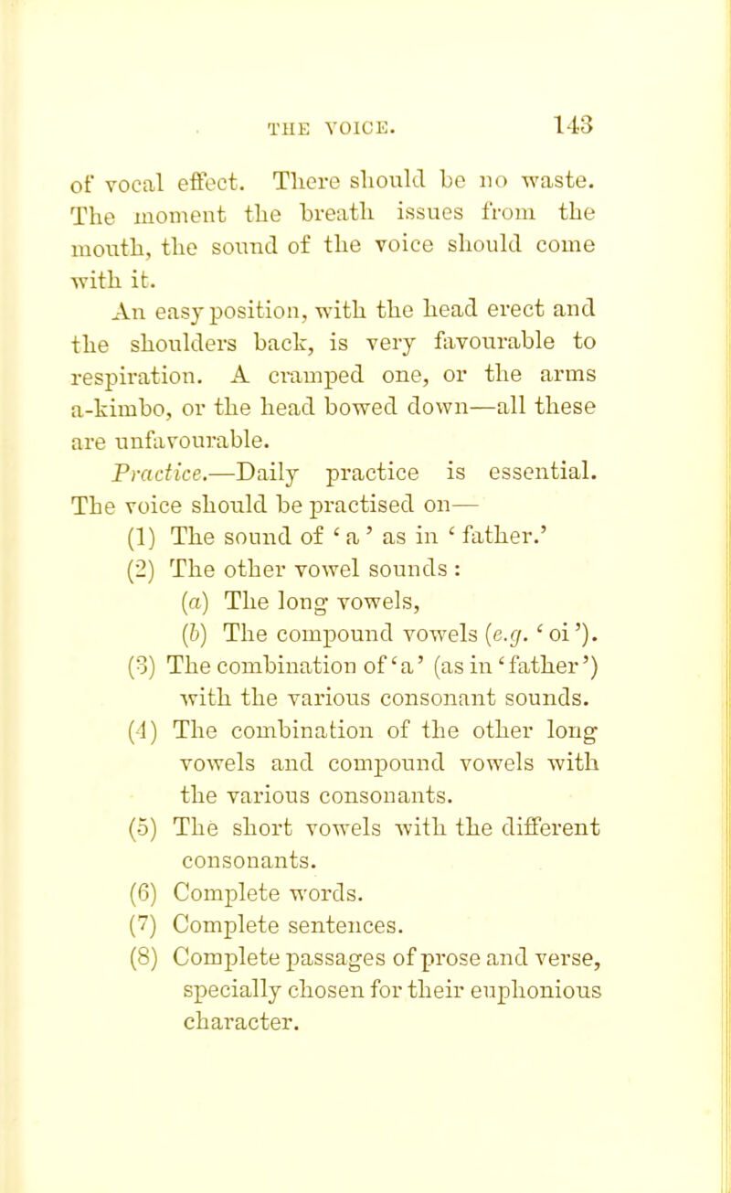 of vocal effect. Tliere should be no waste. The moment the breath issues from the mouth, the sound of the voice should come with it. An easy position, with the head erect and the shoulders back, is very favourable to respiration. A cramped one, or the arms a-kimbo, or the head bowed down—all these are unfavourable. Practice.—Daily practice is essential. The voice should be practised on— (1) The sound of ' a ' as in ' father.' (2) The other vowel sounds : (a) The long vowels, (b) The compound vowels {e.g.' oi'). (3) The combination of'a' (as in'father') with the various consonant sounds. (4) The combination of the other long vowels and compound vowels with the various consonants. (5) The short vowels with the different consonants. (6) Complete words. (7) Complete sentences. (8) Complete passages of prose and verse, specially chosen for their euphonious character.