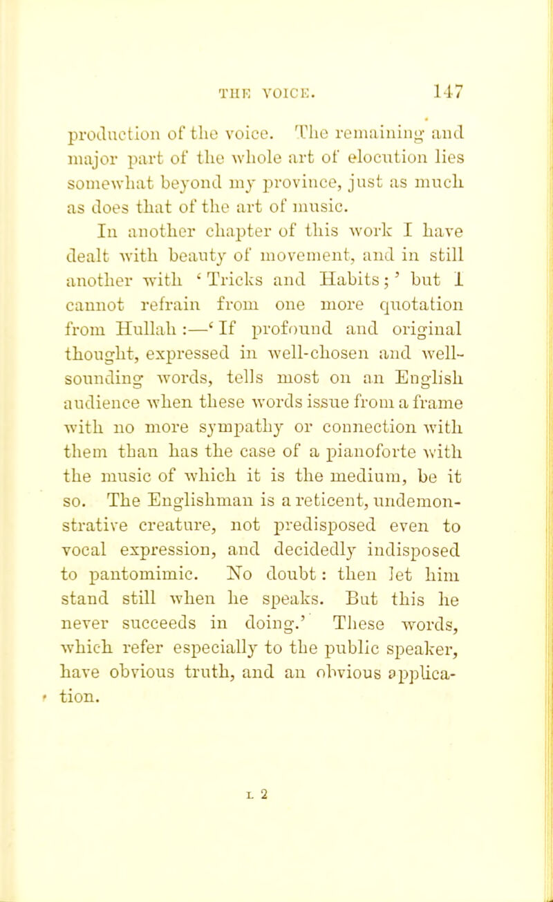 prodiTction of the voice. The remaining and major part of tlio whole art of elocution lies somewhat beyond my province, just as muck as does that of the art of music. In another chai^ter of this work I have dealt with beauty of movement, and in still another with ' Tricks and Habits;' but I cannot refrain from one more quotation from Hullah :—' If proff)nnd and original thought, expressed in well-chosen and well- sounding Avords, tells most on an English audience when these words issue from a frame with no more sympathy or connection with them than has the case of a pianoforte with the music of which it is the medium, be it so. The Englishman is a reticent, undemon- strative creature, not predisposed even to vocal expression, and decidedly indisposed to pantomimic. No doubt: then let him stand still when he speaks. But this he never succeeds in doing.' Tliese words, which, refer especially to the public speaker, have obvious truth, and an obvious £>ppUca- f tion. I. 2