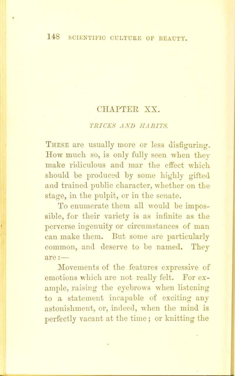 CHAPTER XX. TRICKS AND HABITS. These ai-e usually more or less disfiguring. How mucli so, is only fully seen wLen they make ridiculous and mar the effect which should be produced by some highly gifted and trained public character, whether on the stage, in the pulpit, or in the senate. To enumerate them all would be impos- sible, for their variety is as infinite as the perverse ingenuity or circumstances of man can make them. But some are ^particularly common, and deserve to be named. They are:— Movements of the features expressive of emotions which are not really felt. For ex- ample, raising the eyebrows when listening to a statement incapable of exciting any astonishment, or, iudeed, Avhen the mind is perfectly vacant at the time; or knitting the