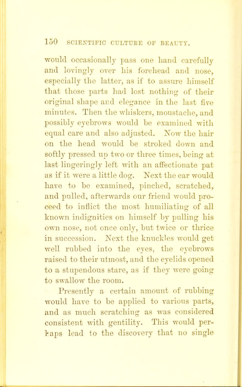 would occasionally pass one hand carefully and lovingly over his forehead and nose, especially the latter, as if to assure himself that those parts had lost nothing of their original shape and elegance in the last five minntes. Then the whiskers, moustache, and possibly eyebrows Avould be examined with equal care and also adjusted. jS'ow the hair on the head would be stroked down and softly pressed up two or three times, being at last lingeringly left with an affectionate pat as if it were a little dog. Next the ear would have to be examined, pinched, scratched, and pulled, afterwards our friend would pro- ceed to inflict the most humiliating of all known indignities on himself by pulling his own nose, not once only, but twice or thrice in succession. Next the knuckles Avould get well rubbed into the eyes, the eyebrows raised to their utmost, and the eyelids opened to a stupendous stare, as if they were going to swallow the room. Presently a certain amount of rubbing would have to be applied to various parts, and as much scratching as Avas considered consistent with gentility. This would per- haps lead to the discovery that no single