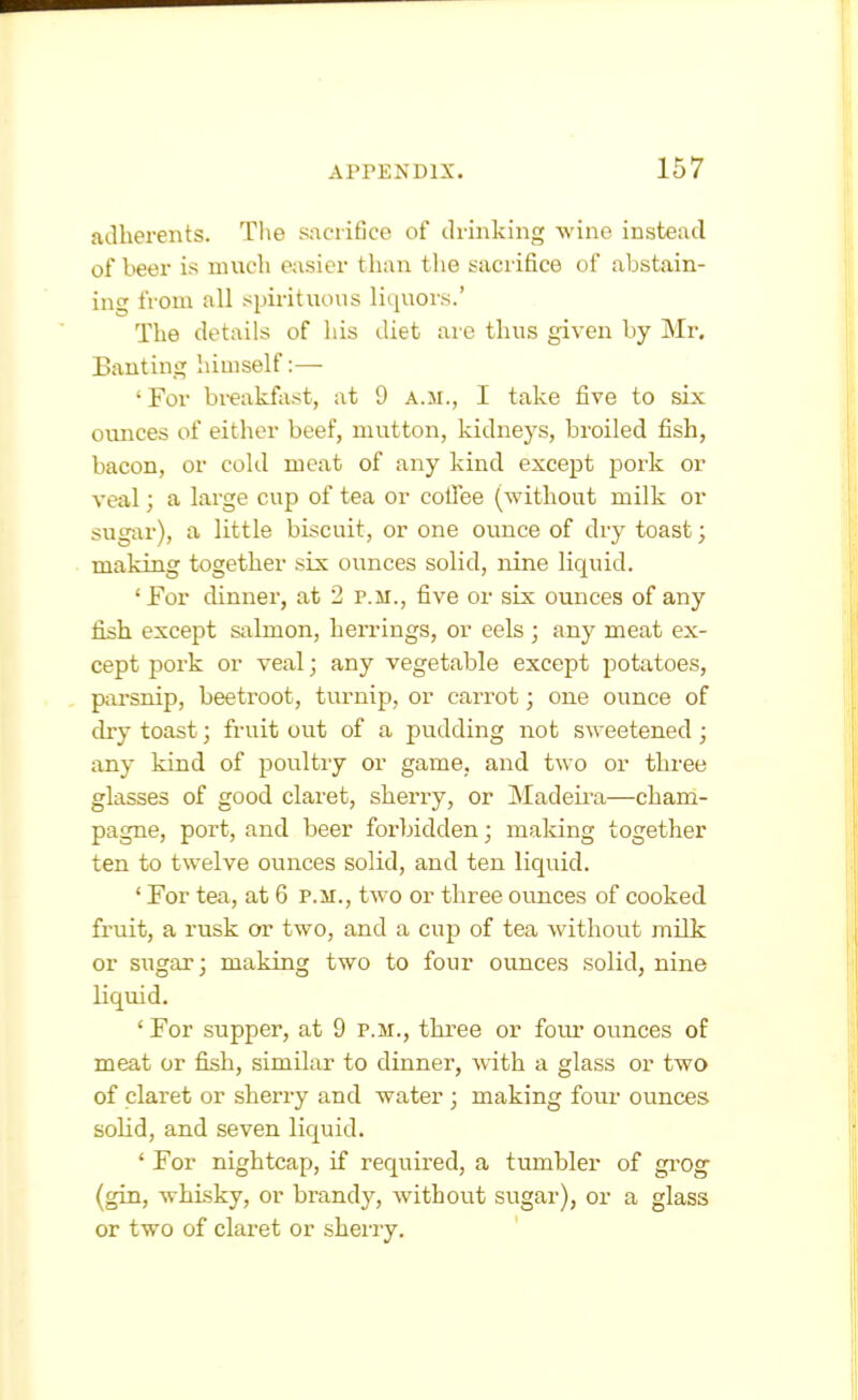 adherents. Tl\e sacrifice of drinking wine instead of beer is much easier than the sacrifice of abstain- ing from all spirituous liquors.' The details of his diet are thus given by Mr. Banting himself:—- Tor breakfast, at 9 a.m., I take five to six ounces of either beef, mutton, kidneys, broiled fish, bacon, or cold meat of any kind except pork or veal; a large cup of tea or collee (without milk or sugar), a little biscuit, or one ounce of dry toast; making together six ounces solid, nine liquid. ' For dinner, at 2 p.m., five or six ounces of any fish except salmon, herrings, or eels ; any meat ex- cept pork or veal; any vegetable except potatoes, parsnip, beetroot, turnip, or carrot; one ounce of dry toast; fruit out of a pudding not sweetened; any kind of poultry or game, and two or three glasses of good claret, sherry, or Madeira—cham- pagne, port, and beer forbidden; making together ten to twelve ounces solid, and ten liquid. ' For tea, at 6 p.m., two or three ounces of cooked fruit, a rusk or two, and a cup of tea without milk or sugar; making two to four ounces solid, nine liquid. ' For supper, at 9 p.m., three or foiu* ounces of meat or fish, similar to dinner, with a glass or two of claret or sherry and water ; making four ounces soHd, and seven liquid. ' For nightcap, if required, a tumbler of gi'Og (gin, whisky, or brandy, without sugar), or a glass or two of claret or sherry.