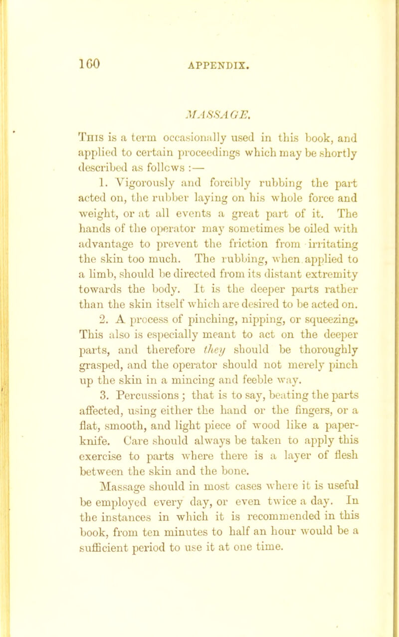 MASSAGE. This is a term occasioiiiilly used in thLs book, and applied to certain proceedings which may be shortly described as follows :— 1. Vigorously and forciljly rubbing the part acted on, tlie ruljljer laying on his whole force and weight, or at all events a gi'eat part of it. The hands of the operator may sometimes be oiled with advantage to prevent the friction from irritating the skin too much. The rubbing, when applied to a limb, should be directed from its distant extremity towards the body. It is the deeper parts rather than the skin itself which are desired to be acted on. 2. A process of pinching, nipping, or squeezing. This also is especially meant to act on the deeper parts, and therefore they should be thoroughly grasped, and the operator should not merely pinch up the skin in a mincing and feeble way. 3. Percussions ; that is to say, beating the parts affected, using either the hand or the fingers, or a flat, smooth, and light piece of wood like a paper- knife. Care should always be taken to apply this exercise to parts where there is a layer of flesh between the skin and the bone. Massage should in most cases where it is useful be employed eveiy day, or even twice a day. In the instances in which it is recommended in this book, from ten minutes to half an hour would be a sufficient period to use it at one time.