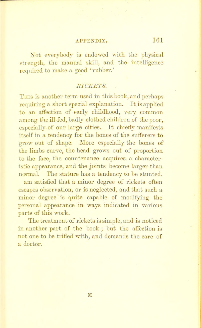 Not everybody is endowed with the physical strength, the manual skill, and tlie intelligence required to n>ake a good ' rubber.' lilCKETS. . This is another term used in this book, and perhaps requiring a short special explanation. It is applied to an affection of early childhood, very common among the ill-fed, badly clothed children of the poor, especially of our large cities. It chiefly manifests itself in a tendency for the bones of the sufferers to gi-ow out of shape. More especially the bones of the limbs curve, the head grows out of proportion to the face, the countenance acquires a character- istic appearance, and the joints become larger than noi-mal. The stature has a tendency to be stunted. am satisfied that a minor degree of lickets often escapes observation, or is neglected, and that such a minor degree is quite capable of modifying the personal appearance in ways indicated in various parts of this work. The treatment of rickets is simple, and is noticed in another pai-t of the book ; but the affection is not one to be trifled with, and demands the care of a doctor.