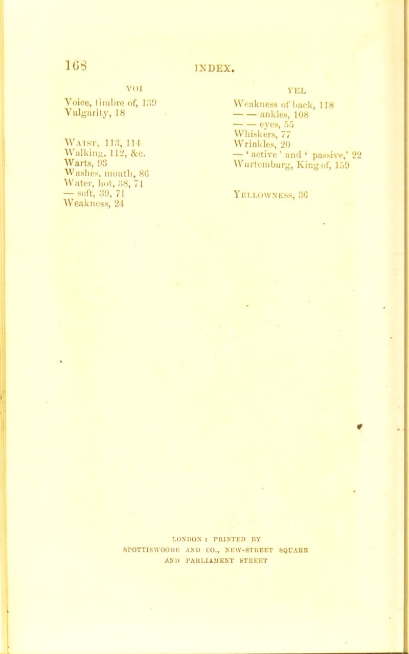 1G8 vol Voice, (iiiihrc, of, l;)!) Vulgiirily, 18 Waist. 11.1, 11 1 WiilUin-, ir_', tkc. Warts, Wjislics. inoutli, SI! ^V.•lt(•l•, hot, ;),S, 71 — soft, 71 \Ve;ikiicss, 2-1 YEL Wi'akiiess of l)a<;li, 11« ankles, 108 eyes, .'i.O WliiskcTs, 77 Wrinkles, 20 — ' ai!tive ■■ and ' piLssivc,' Wurlcniburg, King of, l.'/J Yici.i.ow xii.ss, .'iC LONDON : PIlJNTEn DV SrOTTISHOOUK AXU CO., XF.W-STHEF.T SQCAUB AKU PABLIAMEKT KTUEET