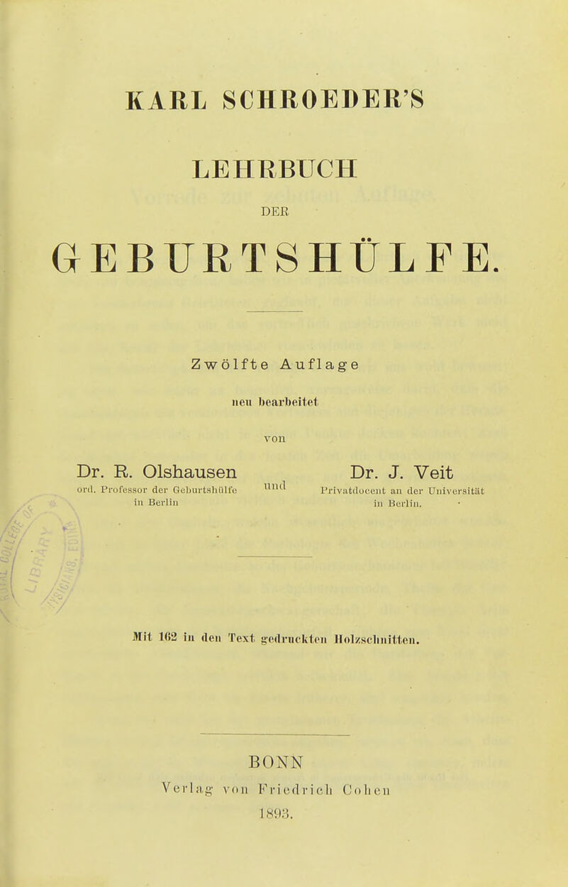 KARL SCHROEDER'S LEHRBUCH DEE GEBURTSHÜLFE. Zwölfte Auflage neu bearbeitet von Dr. R. Olshausen ord, Professor der Geburtshülfe in Berlin Mit H!2 in den Text gedruckten Holzschnitten. Dr. J. Veit Privatdoeent au der Universität in Berlin. BONN Verlag von Friedrich Collen L893.