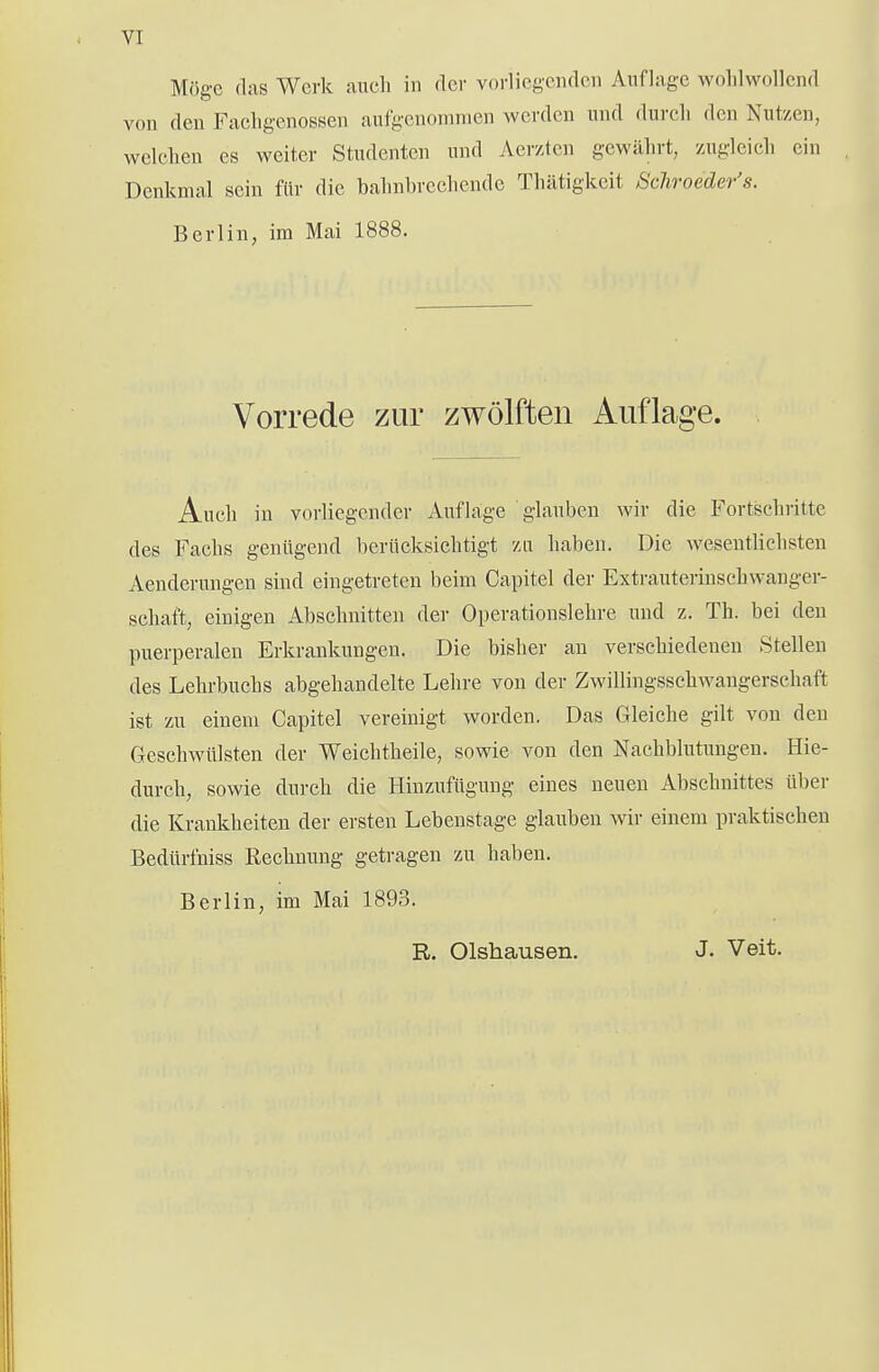 VI Möge das Werk auch in der vorliegenden Auflage wohlwollend von den Fachgenossen aufgenommen werden und durch den Nutzen, welchen es weiter Studenten und Acrztcn gewährt, zugleich ein Denkmal sein für die bahnbrechende Thätigkcit Scliroeder's. Berlin, im Mai 1888. Vorrede zur zwölften Auflage. Audi in vorliegender Auflage glauben wir die Fortschritte des Fachs genügend berücksichtigt zu haben. Die wesentlichsten Aenderungen sind eingetreten beim Capitel der Extrauterinschwanger- schaft, einigen Abschnitten der Operationslehre und z. Th. bei den puerperalen Erkrankungen. Die bisher an verschiedenen Stellen des Lehrbuchs abgehandelte Lehre von der Zwillingsschwangerschaft ist zu einem Capitel vereinigt worden. Das Gleiche gilt von den Geschwülsten der Weichtheile, sowie von den Nachblutungen. Hie- durch, sowie durch die Hinzufügung eines neuen Abschnittes über die Krankheiten der ersten Lebenstage glauben wir einem praktischen Bedürfniss Rechnung getragen zu haben. Berlin, im Mai 1893. R. Olshausen. J. Veit.