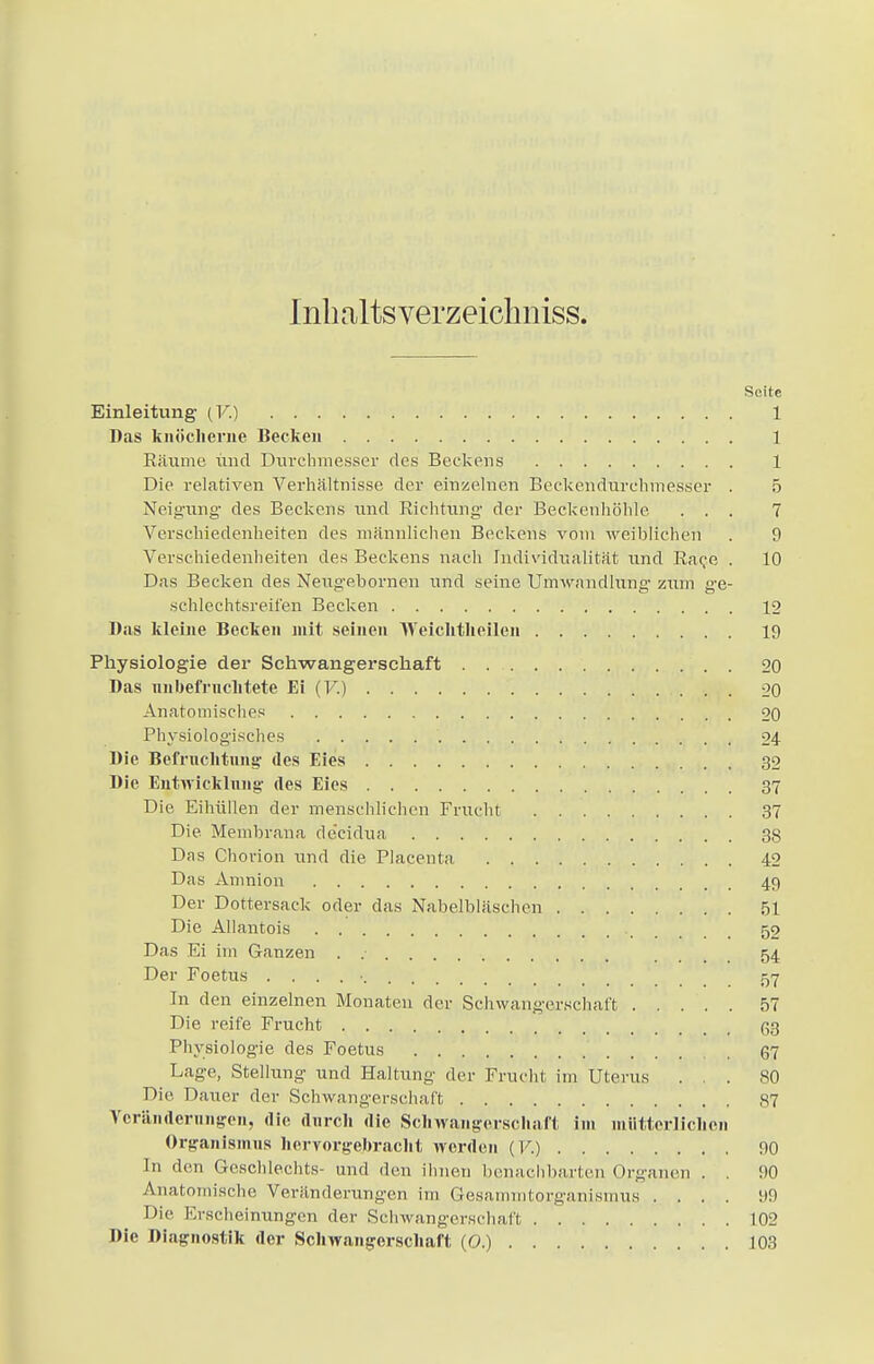 Inhaltsverzeichniss. Seite Einleitung (V.) 1 Das knöcherne Becken 1 Räume und Durchmesser des Beckens 1 Die relativen Verhältnisse der einzelnen Beckendurchmesser . 5 Neigung' des Beckens und Richtung- der Beckenhöhle ... 7 Verschiedenheiten des männlichen Beckens vom weiblichen . 9 Verschiedenheiten des Beckens nach Individualität und Raco . 10 Das Becken des Neugebornen und seine Umwandhing zum ge- .schlechtsreit'en Becken 12 Das kleine Becken mit seinen Weichtheilen 19 Physiologie der Schwangerschaft 20 Das unbefruchtete Ei (V.) 20 Anatomisches 20 Physiologisches 24 Die Befruchtung- des Eies 32 Die Entwicklung- des Eies 37 Die Eihüllen der menschlichen Frucht 37 Die. Membrana de'eidua 38 Das Chorion und die Placenta 42 Das Amnion 49 Der Dottersack oder das Nabelbläschen 51 Die Allantois ., 52 Das Ei im Ganzen . 54 Der Foetus . . . . • 57 In den einzelnen Monaten der Schwangerschaft 57 Die reife Frucht (53 Physiologie des Foetus 67 Lage, Stellung und Haltung der Frucht im Uterus ... 80 Die Dauer der Schwangerschaft 87 Veränderungen, die durch die Schwangerschaft im mütterlichen Organismus hervorgebracht werden (V.) 90 In den Geschlechts- und den ihnen benachbarten Organen . . 90 Anatomische Veränderungen im Gesammtorganismus .... 99 Die Kischeinungen der Schwangerschaft 102 Die Diagnostik der Schwangerschaft (O.) 103