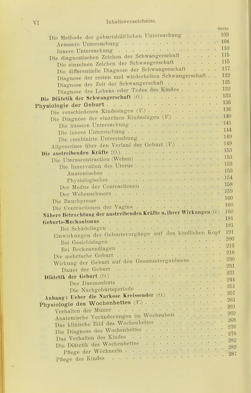 Seite Die Methode der geburtshülf liehen Untersuchung 103 Aeussefe Untersuchung 104 Innere Untersuchung ll® Die diagnostischen Zeichen der Schwangerschaft 115 Die einzelnen Zeichen der Schwangerschaft 115 Die differentielle Diagnose der Schwangerschaft .... 117 Diagnose der ersten und wiederholten Schwangerschaft . . 122 Diagnose der Zeit der Schwangerschaft 125 Diagnose des Lebens oder Todes des Kindes 132 Die Diätetik der Schwangerschaft (0.) 133 Physiologie der Geburt J36 Die verschiedenen Kindeslagen (7.) l6b Die Diagnose der einzelnen Kindeslagen (7.) 140 Die äussere Untersuchung U1 Die innere Untersuchung 144 Die conibinirte Untersuchung 149 Allgemeines über den Verlauf der Geburt (V.) • 149 Die austreibenden Kräfte (0.) 1°3 Die Uteruscontraction (Wehen) 1°3 Die Innervation des Uterus I53 Anatomisches Physiologisches 154 Der Modus der Contractionen I58 Der Wehenschmerz ^ Die Bauchpresse Die Contractionen der Vagina !™ Nähere Betrachtung der austreibenden Kräfte u. ihrer Wirkungen (0.) 160 Gehurts-Mechanismus Bei Schädellagen ; • ■ • ' Einwirkungen der Geburtsvorgänge auf den kmdhehen Kopt 191 Bei Gesichtslagen . . • • . Bei Beckenendlagen - Die mehrfache Geburt Wirkung der Geburt auf den Gesammtorgamsmus -du Dauer der Geburt Diätetik der Geburt (0.) ' ou Der Dammschutz • ' ' 261 Die Nachgeburtsperiode Anhang: Ueber die Narkose Kreissender (0.) ^ Physiologie des Wochenbettes (V.) Verhalten der Mutter • Anatomische Veränderungen im Wochenbett - >- Das klinische Bild des Wochenbettes JJfi Die Diagnose des Wochenbettes Das Verhalten des Kindes ^s2 Die Diätetik des Wochenbettes • ' Pflege der Wöchnerin ^ Pflege des Kindes