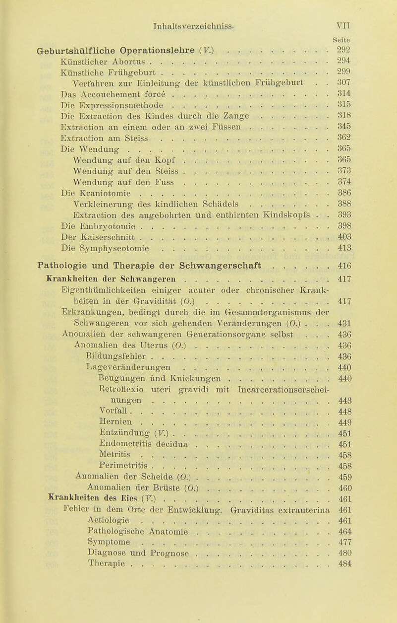 Seite Geburtshülfliehe Operationslehre (V.) 292 Künstlicher Abortus 294 Künstliche Frühgeburt 299 Verfahren zur Einleitung' der künstlichen Frühgeburt . . 307 Das Accouchement force 314 Die Expressionsinethode 315 Die Extraction des Kindes durch die Zange 318 Extraction an einem oder an zwei Füssen 345 Extraction am Steiss 362 Die Wendung 365 Wendung auf den Kopf 365 Wendung auf den Steiss 373 Wendung auf den Fuss 374 Die Kraniotomie 386 Verkleinerung des kindlichen Schädels 388 Extraction des angebohrten und enthirnten Kindskopfs . . 393 Die Embryotomie 398 Der Kaiserschnitt 403 Die Symphyseotomie 413 Pathologie und Therapie der Schwangerschaft 416 Krankheiten der Schwangeren 417 Eigenthümlichkeiten einiger acuter oder chronischer Krank- heiten in der Gravidität (0.) 417 Erkrankungen, bedingt durch die im Gesammtorganismus der Schwangeren vor sich gehenden Veränderungen (0.) . . . 431 Anomalien der schwangeren Generationsorgane selbst . . . 436 Anomalien des Uterus (0.) 436 Bildungsfehler .436 Lageveränderungen 440 Beugungen und Knickungen 440 Retroflexio uteri gravidi mit Incarcerationserschei- nungen 443 Vorfall 448 Hernien 449 Entzündung (V.) 451 Endometritis decidua 451 Metritis 458 Perimetritis 458 Anomalien der Scheide (0.) 459 Anomalien der Brüste (0.) 460 Krankheiten des Eies (F.) 461 Fehler in dem Orte der Entwicklung. Graviditas extrauterina 461 Aetiologie 461 Pathologische Anatomie 464 Symptome 477 Diagnose und Prognose 480 Therapie ,, ,iB, 484
