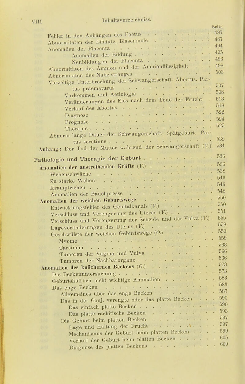 Seite Fehler in den Anhängen des Foetus • »7 Abnormitäten der Eihäute, Blasenmole 467 Anomalien der Placenta Anomalien der Bildung • • • *™ Neubildungen der Placenta 4J6 Abnormitäten des Amnion und der Amnionflüssigkeit . . . 498 Abnormitäten des Nabelstranges  Vorzeitige Unterbrechung der Schwangerschaft. Abortus. Pai- tus praematurus Vorkommen und Aetiologie ^ Veränderungen des Eies nach dem Tode der Frucht . 513 Verlauf des Abortus &*J Diagnose ^ Prognose525 Therapie . . . ■ Abnorm lange Dauer der Schwangerschaft. Spätgeburt. Par- tus serotiuus ^ Anhang: Der Tod der Mutter während der Schwangerschaft (F.) 534 Pathologie und Therapie der Geburt 536 Anomalien der austreibenden Kräfte (F.) ^ Wehenschwäche Zu starke Wehen ^ Krampfwehen Anomalien der Bauchpresse Anomalien der weichen Geburtswege 5o Entwicklungsfehler des Genitalkanals (F.) 550 Verschluss und Verengerung des Uterus (F.) 551 Verschluss und Verengerung der Scheide und der Vulva (F.). 55o Lageveränderungen des Uterus (F.) 5r>8 Geschwülste der weichen Geburtswege (0.) onJ ,, . .„,. 559 Myome 5g3 Carcinom Tumoren der Vagina und Vulva 56° Tumoren der Nachbarorgane . . 566 Anomalien des knöchernen Beckens (0.) 573 573 Die Beckenuntersuchung Geburtshülflich nicht wichtige Anomalien 083 n l . . 583 Das enge Becken Allgemeines über das enge Becken 507 Das in der Conj. verengte oder das platte Becken ... 590 Das einfach platte Becken 590 Das platte rachitische Becken 593 Die Geburt beim platten Becken Lage und Haltung der Frucht v .... 597 Mechanismus der Geburt beim platten Becken .... 599 Verlauf der Geburt beim plattet) Bechen 605 Diagnose des platten Beckens 609
