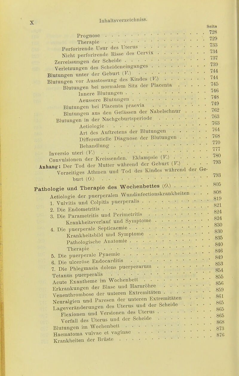 Seite 728 Prognose 729 Therapie  Perforirende Usur des Uterus • ■ Nicht perforirende Risse des Cervix ....(« Zerreissungen der Scheide Verletzungen des Scheideneinganges «*» Blutungen unter der Geburt (F.) . • • Blutungen vor Ausstossung des Kindes (V.) Blutungen bei normalem Sitz der Placenta 74o Innere Blutungen Aeussere Blutungen ' Blutungen bei Placenta praevia ' ' ' I«o Blutungen aus den Gelassen der Nabelschnur . . . . fW Blutungen in der Nachgeburtsperiode 7brf Aetiologie Art des Auftretens der Blutungen Differentielle Diagnose der Blutungen . . . . . 768 Behandlung ' 77? Inversio uteri (V.) Convulsionen der Kreissenden. Eklampsie (V.) ■ ■ , ■ ■ ■ ^ Anhang: Der Tod der Mutter während der Geburt (F.) 793 Vorzeitiges Athmen und Tod des Kindes während der Ge- burt (0.) . • • • • '; |(;'..f; / '  ' Pathologie und Therapie des Wochenbettes (0.) 805 Aetiologie der puerperalen Wundinfectionskrankheiten . . . 808 1. Vulvitis und Colpitis puerperahs - m 2. Die Endometritis g~4 3. Die Parametritis und Perimetritis - Krankheitsverlauf und Symptome ^ 4. Die puerperale Septicaemie ggQ Krankheitsbild und Symptome ^ Pathologische Anatomie g4Q Therapie 846 5. Die puerperale Pyaemic g49 6. Die ulceröse Endocarditis g53 7. Die Phlegmasia dolens puerperarum ^ Tetanus puerperahs g55 Acute Exantheme im Wochenbett Erkrankungen der Blase und Harnrohre ■ Venenthrombose der unteren Extremitäten . . • Neuralgien und Paresen derunteren • ' '  ^ Lageveränderungen des Uterus und der Scheide «* Flexionen und Versionen des Uterus ^ Vorfall des Uterus und der Scheide ! 868 Blutungen im Wochenbett 873 Haematoma vulvae et vaginae 87<5 Krankheiten der Brüste