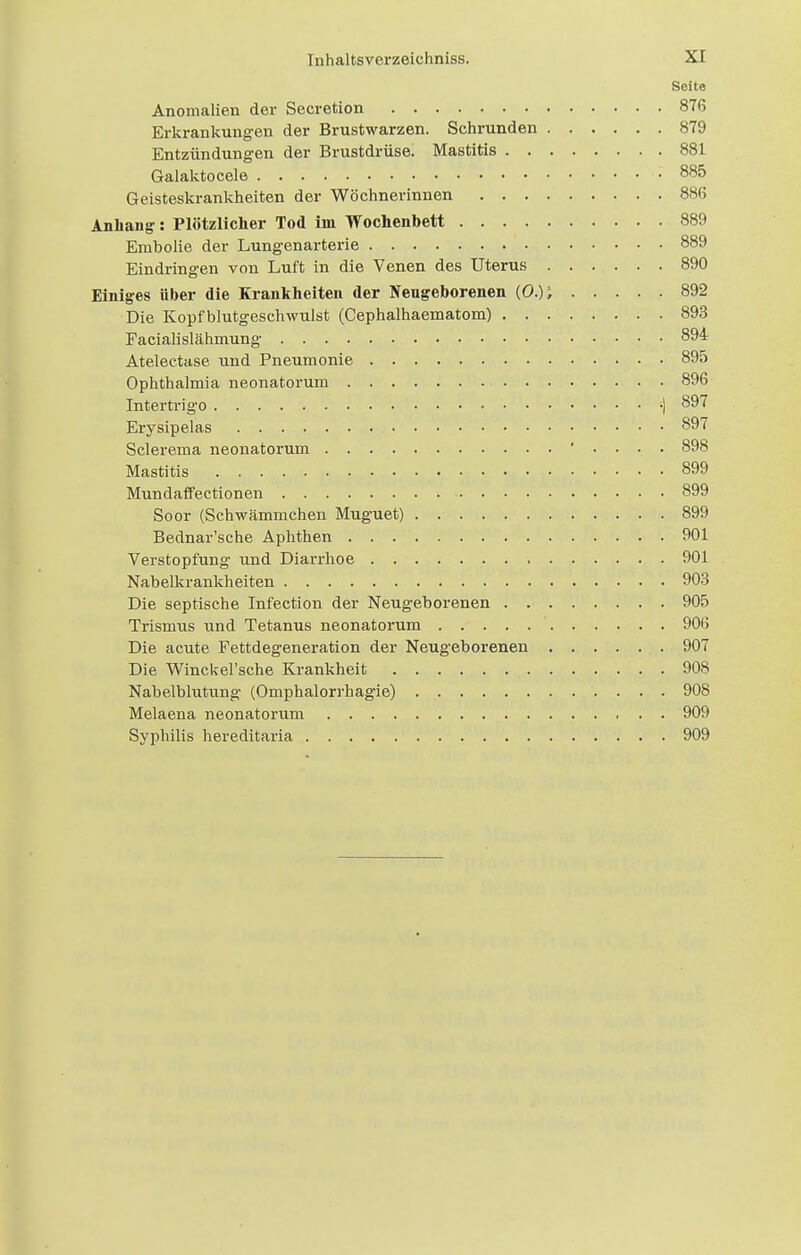 Seite Anomalien der Secretion 876 Erkrankungen der Brustwarzen. Schrunden 879 Entzündungen der Brustdrüse. Mastitis 881 Galaktocele : 885 Geisteskrankheiten der Wöchnerinnen 886 Anhang: Plötzlicher Tod im Wochenbett 889 Embolie der Lungenarterie 889 Eindringen von Luft in die Venen des Uterus 890 Einiges über die Krankheiten der Neugeborenen (0.); 892 Die Kopfblutgeschwulst (Cephalhaematom) 893 Facialislähmung 894 Atelectase und Pneumonie 895 Ophthalmia neonatorum 896 Intertrigo -| 897 Erysipelas 897 Sclerema neonatorum ' • • • • 898 Mastitis .. . . . .. • .... 899 Mundaffectionen 899 Soor (Schwämmchen Muguet) 899 Bednar'sche Aphthen 901 Verstopfung- und Diarrhoe 901 Nabelkrankheiten 903 Die septische Infection der Neugeborenen 905 Trismus und Tetanus neonatorum 906 Die acute Fettdegeneration der Neugeborenen 907 Die WincUel'sche Krankheit 908 Nabelblutung (Omphalorrhagie) 908 Melaena neonatorum 909 Syphilis hereditaria 909