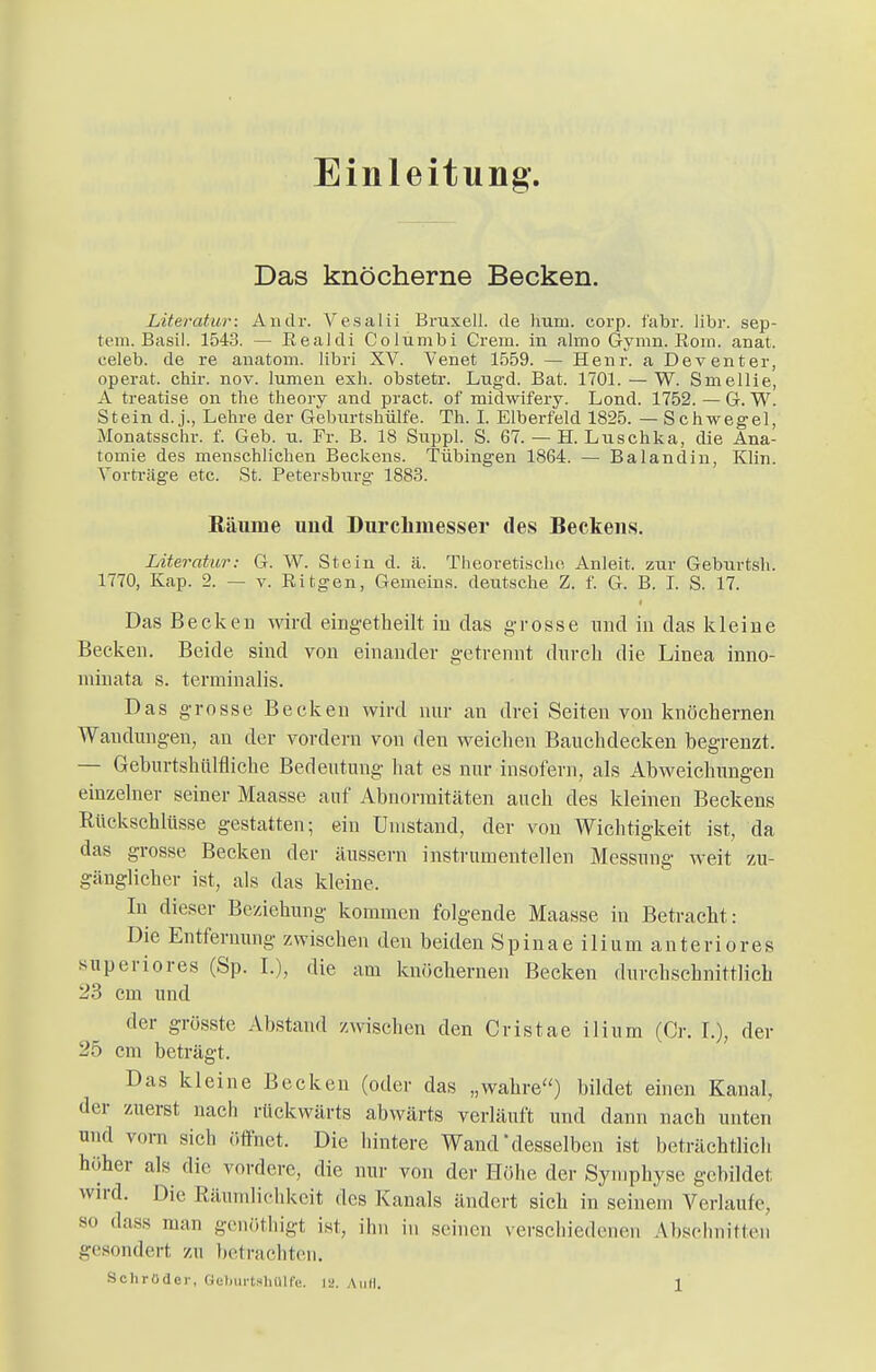 Einleitung. Das knöcherne Becken. Literatur: Andr. Vesaiii Bruxell. de hum. corp. fabr. libr. Sep- tem. Basil. 1543. — Eealdi Columbi Crem, in almo Gymn. Rom. anat. eeleb. de re anatom. libri XV. Venet 1559. — Henr. a Deventer, operat. chir. nov. lumeu exh. obstetr. Lugd. Bat. 1701. — W. Smellie, A treatise on the theorv and pract. of midwifery. Lond. 1752. — Gr. W. Stein d. j., Lehre der Geburtshülfe. Th. I. Elberfeld 1825. — Schwegel, Monatsschr. f. Geb. u. Fr. B. 18 Snppl. S. 67. — H. Luschka, die Ana- tomie des menschlichen Beckens. Tübingen 1864. — Balandin, Klin. Vorträge etc. St. Petersburg 1883. Räume und Durchmesser des Beckens. Literatur: G. W. Stein d. ä. Theoretische Anleit. zur Gebnrtsh. 1770, Kap. 2. — v. Ritgen, Gemeins. deutsche Z. f. G. B. I. S. 17. Das Becken wird eingetheilt in das grosse und in das kleine Becken. Beide sind von einander getrennt durch die Linea inno- minata s. terminalis. Das grosse Becken wird nur an drei Seiten von knöchernen Waudungen, an der vordem von den weichen Bauchdecken begrenzt. — Geburtshütfliche Bedeutung hat es nur insofern, als Abweichungen einzelner seiner Maasse auf Abnormitäten auch des kleinen Beckens Rückschlüsse gestatten; ein Unistand, der von Wichtigkeit ist, da das grosse Becken der äussern instrumentellen Messung weit zu- gänglicher ist, als das kleine, In dieser Beziehung kommen folgende Maasse in Betracht: Die Entfernung zwischen den beiden Spinae ilium anteriores superiores (Sp. I.), die am knöchernen Becken durchschnittlich 23 cm und der grösste Abstand zwischen den Cristae ilium (Cr. L), der 25 cm beträgt. Das kleine Becken (oder das „wahre) bildet einen Kanal, der zuerst nach rückwärts abwärts verläuft und dann nach unten und vorn sich öffnet. Die hintere Wanddesselben ist beträchtlich höher als die vordere, die nur von der Höhe der Symphyse gebildet wird. Die Räumlichkeit des Kanals ändert sich in seinem Verlaufe so dass man genöthigt ist, ihn in seinen verschiedenen Abschnitten gesondert zu betrachten.