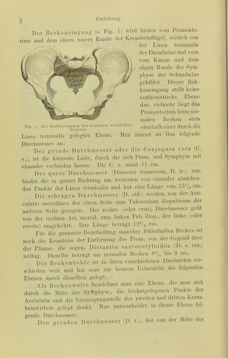 Der Beckeneingang (s. Fig. 1) wird hinten vom Promonto- rium und dem obern innern Rande der KreuzbeinHügcl, seitlich von der Linea terminalis der Dannbeine Und vorn vom Kamm und dem obern Rande der Sym- physe der Schambeine gebildet. Dieser Bek- kencingang stellt keine mathematische Ebene dar, vielmehr liegt das Promontorium beim nor- malen Becken stets oberhalb einer durch die Fit l. Der Beckeneingang des normalen weiblichen Beckens. Man nimmt an ihm folgende Linea terminalis gelegten Ebene Durchmesser an: Der gerade Durchmesser oder die Conjugata vera (C. v.), ist die kürzeste Linie, durch die sich Brom, und Symphyse mit einander verbinden lassen. Die C. v. misst 11 cm. Der quere Durchmesser (Diameter transversa, D. tr.) ver- bindet die in querer Richtung am weitesten von einander abstehen- den Punkte der Linea terminalis und hat eine Länge von Yil\2 cm. Die schrägen Durchmesser (D. obl.) werden von der Arti- culatio sacroiliaca der einen Seite zum Tuberculum iliopubicum der anderen Seite gezogen. Der rechte (oder erste) Durchmesser geht von der rechten Art. sacroil. zum linken Tub. iliop., der linke (oder zweite) umgekehrt. Ihre Länge beträgt l^3/4 cm. Für die genauere Beurtheilung mancher fehlerhaften Becken ist noch die Kenntniss der Entfernung des Prora, von der Gegend über der Pfanne, die sogen. Distantia sacrocotyloidea (D. s. cot.) nöthig. Dieselbe beträgt am normalen Becken S3^ bis 9 cm. Die Beckenhöhle ist in ihren verschiedenen Abschnitten ver- schieden weit und hat man zur bessern Uebersicht die folgenden Ebenen durch dieselben gelegt. Als Beckenweite bezeichne! man eine Ebene, die man sich durch die Mitte der Symphyse, die höchstgelegener. Punkte der Acetabula und die VereilligmigSStelle des zweiten und dritten kreuz- beinwirbels gelegt denkt. Man unterscheidet in dieser Ebene fol- gende Durehmesser: Den geraden Durchmesser (D. r.), der von der Mitte der