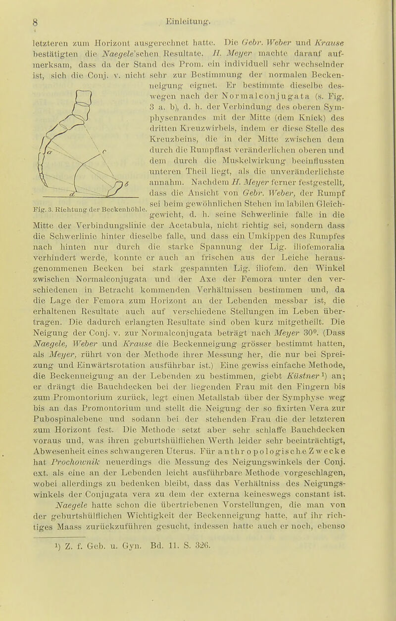 letzteren zum Horizont ausgerechnel halle. Die Gebr. Weber und Krause bestätigten die .Nae^eZe'schen Resultate, //. Meyer machte darauf auf- merksam, dass da der Stand des Prom. ein individuell sehr wechselnder ist, sich die Conj. v. nicht sehr zur Bestimmung der normalen Becken- tieigung eignet. Er bestimmte dieselbe des- wegen nach der Normalconjugata (s. Fig. 3 a. Ii), d. h, der Verbindung des oberen Sym- physenrandes mit der Mitte (dein Knick) des dritten Kreuzwirbels, indem er diese Stelle des Kreuzbeins, die in der Mitte zwischen dem durch die Ruinpflast veränderlichen oberen und dem durch die Muskelwirkung beeinflussten unteren Theil liegt, als die unveränderlichste annahm. Nachdem Meyer ferner festgestellt, dass die Ansicht von Gebr. Weber, der Rumpf sei beim gewöhnlichen Stehen im labilen Gleich/- Fig. 3. Richtung der Beckenhühlc. . , , . _ , ,. . gewicht, cl. h. seine Schwerhine lalle m die Mitte der Verbindungslinie der Acetabula, nicht richtig sei, sondern dass die Schwerlinie hinter dieselbe falle, und dass ein Umkippen des Rumpfes nach hinten nur durch die starke Spannung der Lig. iliofemoralia verhindert werde, konnte er auch an frischen aus der Leiche heraus- genommenen Becken bei stark gespannten Lig. iliofem. den Winkel zwischen Normalconjugata und der Axe der Femara unter den ver- schiedenen in Betracht kommenden Verhältnissen bestimmen und, da die Lage der Femora zum Horizont an der Lebenden messbar ist, die erhaltenen Resultate auch auf verschiedene Stellungen im Leben über- tragen. Die dadurch erlangten Resultate sind oben kurz mitgetheüt. Die Neigung der Conj. v. zur Normalconjugata beträgt nach Meyer 30°. (Dass Naegele, Weber und Krause die Beckenneigung grösser bestimmt hatten, als Meyer, rührt von der Methode ihrer Messung her, die nur bei Sprei- zung und Einwärtsrotation ausführbar ist.) Eine gewiss einfache Methode, die Beckenneigung an der Lebenden zu bestimmen, giebt Küstner'1) an; er drängt die Bauchdecken bei der liegenden Frau mit den Fingern bis zum Promontorium zurück, legt einen Metallstab über der Symphyse weg bis an das Promontorium und stellt die Neigung der so fixirten Vera zur Pubospinalebene und sodann bei der stehenden Frau die der letzteren zum Horizont fest. Die Methode setzt aber sehr schlaffe Bauchdecken voraus und, was ihren geburtshilflichen Werth leider sehr beeinträchtigt, Abwesenheit eines schwangeren Uterus. Für anthr opologisc h e Zwecke hat Prochoivnik neuerdings die Messung des Neigungswinkels der Conj. ext. als eine an der Lebenden leicht ausführbare Methode vorgeschlagen, wobei allerdings zu bedenken bleibt, dass das Verhältniss des Neigungs- winkels der Cpnjugata vera zu dem der externa keineswegs constant ist. Naegele hatte schon die übertriebenen Vorstellungen, die man von der geburtshilflichen Wichtigkeit der Beckenneigung hatte, auf ihr rich- tiges Maass zurückzuführen gesucht, indessen hatte auch er noch, ebenso i) Z. f. Geb. u. Gyn. Bd. 11. S. 326.