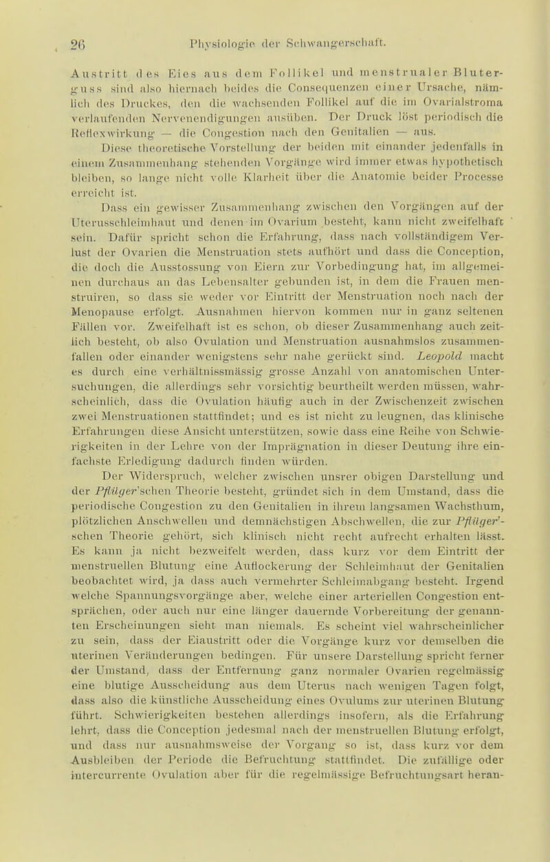 Austritt des Kies aus dem Follikel und menstrualer Bluter- guss sind also hiernach beides die Consequenzen einer Ursache, näm- lich des Druckes, den die wachsenden Follikel auf die im Ovarialstroma verlaufenden Nervenendigungen ausüben. Der Druck löst periodisch die Reflex Wirkung — die. Congestion nach den Genitalien — ans. Diese theoretische Vorstellung der beiden mit einander jedenfalls in einem Zusammenhang stehenden Vorgänge wird immer etwas hypothetisch bleiben, so lange nicht volle Klarheit über die Anatonne, beider Processe erreicht ist. Dass ein gewisser Zusammenhang zwischen den Vorgängen auf der Uterusschleimhaut und denen im Ovarium besteht, kann nicht zweifelhaft sein. Dafür spricht schon die Erfahrung, dass nach vollständigem Ver- lust der Ovarien die Menstruation stets aufhört und dass die Conception, die doch die Ausstossung von Eiern zur Vorbedingung hat, im allgemei- nen durchaus an das Lebensalter gebunden ist, in dem die Frauen men- struiren, so dass sie w eder vor Eintritt der Menstruation noch nach der Menopause erfolgt. Ausnahmen hiervon kommen nur in ganz seltenen Fallen vor. Zweifelhaft ist es schon, ob dieser Zusammenhang auch zeit- lich besteht, ob also Ovulation und Menstruation ausnahmslos zusammen- fallen oder einander wenigstens sehr nahe gerückt sind. Leopold macht es durch eine verbältnissmässig grosse Anzahl von anatomischen Unter- suchungen, die allerdings sehr vorsichtig beurtheilt werden müssen, wahr- scheinlich, dass die Ovulation häufig auch in der Zwischenzeit zwischen zwei Menstruationen stattfindet; und es ist nicht zu leugnen, das klinische Erfahrungen diese Ansicht unterstützen, sowie dass eine Reihe von Schwie- rigkeiten in der Lehre von der Imprägnation in dieser Deutung ihre ein- fachste Erledigung dadurch Huden würden. Der Widerspruch, welcher zwischen unsrer obigen Darstellung und der Pflilyer'svhen Theorie besteht, gründet sich in dem Umstand, dass die periodische Congestion zu den Genitalien in ihrem langsamen Wachsthum, plötzlichen Anschwellen und demnächstigen Abschwellen, die zur Pflüger'- sehen Theorie gehört, sich klinisch nicht recht aufrecht erhalten lässt. Es kann ja nicht bezweifelt werden, dass kurz vor dem Eintritt der menstruellen Blutung eine Auflockerung der Schleimhaut der Genitalien beobachtet wird, ja dass auch vermehrter Sehleimabgang besteht. Irgend welche Spannungsvorgänge aber, welche einer arteriellen Congestion ent- sprächen, oder auch nur eine länger dauernde Vorbereitung der genann- ten Erscheinungen sieht man niemals. Es scheint viel wahrscheinlicher zu sein, dass der Eiaustritt oder die Vorgänge kurz vor demselben die uterinen Veränderungen bedingen. Für unsere Darstellung spricht ferner der Umstand, dass der Entfernung ganz normaler Ovarien regelmässig eine, blutige Ausscheidung aus dem Uterus nach wenigen Tagen folgt, dass also die künstliche Ausscheidung eines Ovulums zur uterinen Blutung führt. Schwierigkeiten bestehen allerdings insofern, als die Erfahrung lehrt dass die Conception jedesmal nach der menstruellen Blutung erfolgt, und dass nur ausnahmsweise, der Vorgang so ist. dass kurz vor dem Ausbleiben der Periode die Befruchtung stattfindet. Die zufällige oder mtercurrente Ovulation aber für die regelmässige Befruchtungsart heran-