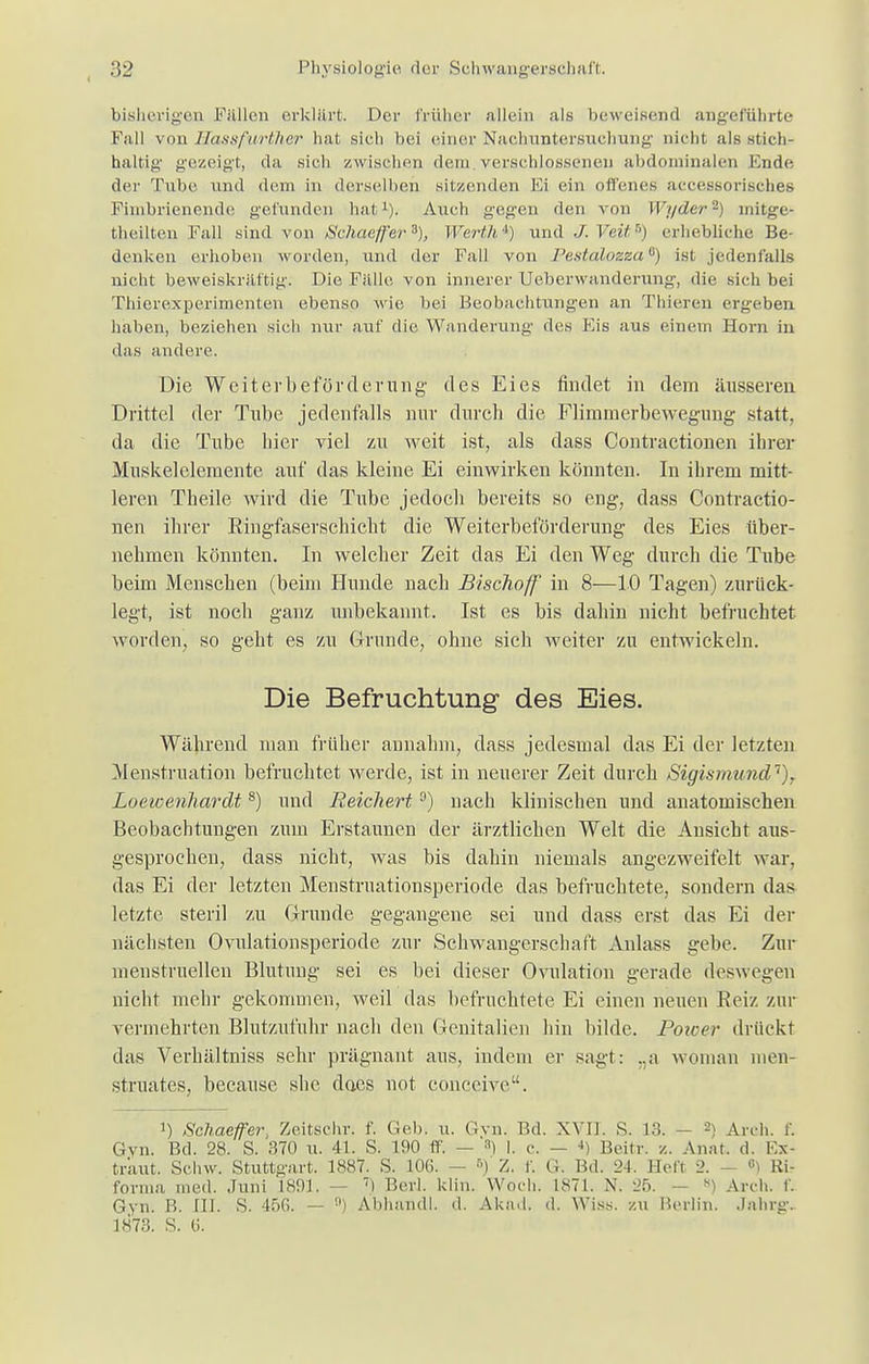 bisherigen Fullen erklärt. Der früher allein als beweisend angeführte Fall von Hassfurther hat sich bei einer Nachuntersuchung nicht als stich- haltig gezeigt, da sich zwischen dem verschlossenen abdominalen Ende der Tube und dem in derselben sitzenden Ei ein offenes accessorisches Pimbrienende gefunden hat1). Auch gegen den von Wyder2) uiitge- theilten Fall sind von Schacff&r3), Werth*) und J.Veit5) erhebliche Be- denken erhoben worden, und der Fall von Pestalozza6) ist jedenfalls nicht beweiskräftig; Die Fälle von innerer Heb er Wanderung, die sich bei Thierexperimenten ebenso wie bei Beobachtungen an Thieren ergeben haben, beziehen sich nur auf die Wanderung des Eis aus einem Horn in das andere. Die Weiterbeförderung des Eies findet in dem äusseren Drittel der Tube jedenfalls nur durch die Flimmerbewegung statt, da die Tube liier viel zu weit ist, als dass Contractionen ihrer Muskelelemente auf das kleine Ei einwirken könnten. In ibrem mitt- leren Tbeile wird die Tube jedoch bereits so eng, dass Contractio- nen ihrer Eingfaserschicbt die Weiterbeförderung des Eies über- nehmen könnten. In welcher Zeit das Ei den Weg durch die Tube beim Menschen (beim Hunde nach Bischoff in 8—10 Tagen) zurück- legt, ist noch ganz unbekannt. Ist es bis dabin nicht befruchtet worden, so gebt es zu Grunde, ohne sich weiter zu entwickeln. Die Befruchtung des Eies. Während man früher annahm, dass jedesmal das Ei der letzten Menstruation befruchtet werde, ist in neuerer Zeit durch Sigismund*)r Loewenhardt8) und Reichert9) nach klinischen und anatomischen Beobachtungen zum Erstaunen der ärztlichen Welt die Ansicht aus- gesprochen, dass nicht, was bis dahin niemals angezweifelt war, das Ei der letzten Menstruationsperiode das befruchtete, sondern das letzte steril zu Grunde gegangene sei und dass erst das Ei der nächsten Ovulationsperiode zur Schwangerschaft Anlass gebe. Zur menstruellen Blutung sei es bei dieser Ovulation gerade deswegen nicht mehr gekommen, weil das befruchtete Ei einen neuen Reiz zur vermehrten Blutzufuhr nach den Genitalien hin bilde. Poicer drückt das Verhältniss sehr prägnant aus, indem er sagt: woman men- struates, because she daes not coneeive. ]) Schaeffer, Zeitschr. f. Gel), u. Gyn. Bd. XVII. S. 13. - 2) Arch. f. Gyn. Bd. 28. S. 370 u. 41. S. 190 ff. — 8) |. ... _ i) ßeitr. z. Anat. d. Ex- traut. Sc luv. Stuttgart. 1887. S. 106. — r') Z. f. (i. Bd. 24. Hefl 2. - «) Ri- forma med. Juni 1891. — 7I Berk klin. YVoch. 1871. X. 25.  Arch. f. Gyn. ß. III. S. 456. — °) Abhandl. d. Akad. d. Wiss. zu Berlin. Jahrg. 1873. S. (i.