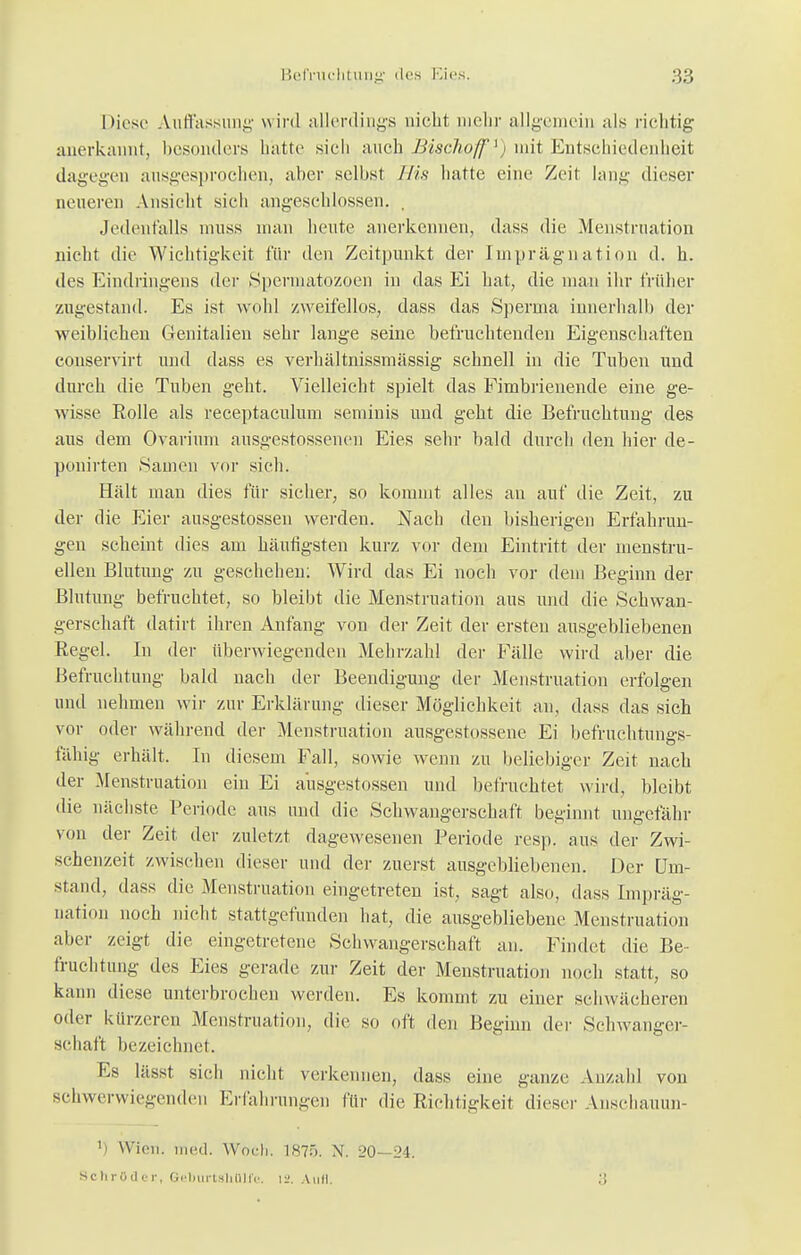 Diese Auffassung wird allerdings nicht mehr allgemein als richtig anerkannt, besonders hatte sich auch,Bischoff1) mit Entschiedenheit dagegen ausgesprochen, aber selbst His hatte eine Zeit lang dieser neueren Ansicht sich angeschlossen. . Jedenfalls muss man heute anerkennen, dass die Menstruation nicht die Wichtigkeit für den Zeitpunkt der Imprägnation d. h. des Eindringens der Speimatozoen in das Ei hat, die man ihr früher zugestand. Es ist wohl zweifellos, dass das Sperma innerhall) der weiblichen Genitalien sehr lange seine befruchtenden Eigenschaften conservirt und dass es verhältnissmässig schnell in die Tuhen und durch die Tuben geht. Vielleicht spielt das Fimbrienende eine ge- wisse Rolle als reeeptaculum seminis und geht die Befruchtung des aus dem Ovarium ausgestossenen Eies sehr bald durch den hier de- ponirten Samen vor sich. Hält man dies für sicher, so kommt alles au auf die Zeit, zu der die Eier ausgestossen werden. Nach den bisherigen Erfahrun- gen scheint dies am häufigsten kurz vor dem Eintritt der menstru- ellen Blutung zu geschehen: Wird das Ei noch vor dem Beginn der Blutung befruchtet, so bleibt die Menstruation aus und die Schwan- gerschaft datirt ihren Anfang von der Zeit der ersten ausgebliebenen Regel. In der überwiegenden Mehrzahl der Fälle wird aber die Befruchtung bald nach der Beendigung der Menstruation erfolgen und nehmen wir zur Erklärung dieser Möglichkeit an, dass das sich vor oder während der Menstruation ausgeflossene Ei befruchtungs- fähig erhält. In diesem Fall, sowie wenn zu beliebiger Zeit nach der Menstruation ein Ei ausgestossen und befruchtet wird, bleibt die nächste Periode aus und die Schwangerschaft beginnt ungefähr von der Zeit der zuletzt dagewesenen Periode res)), aus der Zwi- schenzeit zwischen dieser und der zuerst ausgebliebenen. Der Um- stand, dass die Menstruation eingetreten ist, sagt also, dass Impräg- nation noch nicht stattgefunden hat, die ausgebliebene Menstruation aber zeigt die eingetretene Schwangerschaft an. Findet die Be- fruchtung des Eies gerade zur Zeit der Menstruation noch statt, so kann diese unterbrochen werden. Es kommt zu einer schwächeren oder kürzeren Menstruation, die so oft den Beginn der Schwanger- schaft bezeichnet. Es lässt sich nicht verkennen, dass eine ganze Anzahl von schwerwiegenden Erfahrungen für die Richtigkeit dieser Anschauun- l) Wien. med. Woch. 1875. N. 20- 24. Schröder, Geburtsliülfe. \-2. Aull.