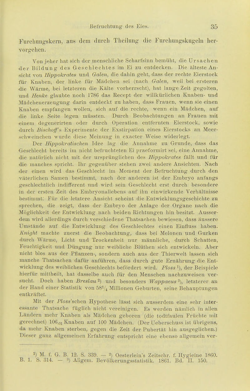 Furchungskern, aus dem durch Theilung die Furehungskugeln her- vorgehen. Von jeher hat sich der menschliche Scharfsinn bemüht, die Ursachen der Bildung des Geschlechtes im Ei zu entdecken. Die iiiteste An- sieht von Hippokrates und Galen, die dahin geht, dass der rechte Eierstock für Knaben, der linke für Mädchen sei (nach Galen, weil bei ersteren ■die Wärme, bei letzteren die Kälte vorherrscht), hat lange Zeit gegolten, und Henke glaubte noch 1786 das Recept der willkürlichen Knaben- und Mädcheuerzeugung darin entdeckt zu haben, dass Frauen, wenn sie einen Knaben empfangen wollen, sich auf die rechte, wenn ein Mädchen, auf die linke Seite legen müssten. Durch Beobachtungen an Frauen mit einem degenerirten oder durch Operation entfernten Eierstock, sowie durch Bischoffs Experimente der Exstirpation eines Eierstocks an Meer- schweinehen wurde diese. Meinung in exaeter Weise widerlegt. Der Hippokr■atlschen Idee lag die Annahme zu Grunde, dass das Geschlecht bereits im nicht befruchteten Ei praeformirt sei, eine Annahme, die natürlich nicht mit der ursprünglichen des Hippokrates fällt und für die manches spricht. Ihr gegenüber stehen zwei andere Ansichten. Nach ■der einen wird das Geschlecht im Moment der Befruchtung durch den väterlichen Samen bestimmt, nach der anderen ist der Embryo anfangs geschlechtlich indifferent und wird sein Geschlecht erst durch besondere in der ersten Zeit des Embryonallebens auf ihn einwirkende Verhältnisse, bestimmt. Für die letztere Ansicht scheint die Entwicklungsgeschichte zu sprechen, die zeigt, dass der Embryo der Anlage der Organe nach die Möglichkeit der Entwicklung nach beiden Richtungen hin besitzt. Ausser- dem wird allerdings durch verschiedene Thatsachen bewiesen, dass äussere Umstände auf die Entwicklung des Geschlechtes einen Einfluss haben. Knight machte zuerst die Beobachtung, dass bei Melonen und Gurken durch Wärme, Licht und Trockenheit nur männliche, durch Schatten, Feuchtigkeit und Düngung nur weibliche Blüthen sich entwickeln. Aber nicht blos aus der Pflanzen-, sondern auch aus der Thierwelt lassen sich manche Thatsachen dafür anführen, dass durch gute Ernährung die Ent- wicklung des weiblichen Geschlechts befördert wird. Ploss der Beispiele hierfür mittheilt, hat dasselbe auch für den Menschen nachzuweisen ver- sucht. Doch haben Breslau2) und besonders Wappaeus3), letzterer an der Hand einer Statistik von 5874 Millionen Geburten, seine Behauptungen entkräftet. Mit der PZoss'schen Hypothese lässt sich aiisserdem eine sehr inter- essante Thatsache füglich nicht vereinigen. Es werden nämlich in allen Ländern mehr Knaben als Mädchen geboren (die todtfaulen Früchte mit gerechnet) 106,31 Knaben auf 100 Mädchen. (Der Ueberschuss ist übrigens, da mehr Knaben sterben, gegen die Zeit der Pubertät hin ausgeglichen.) Dieser ganz allgemeinen Erfahrung entspricht eine ebenso allgemein ver- l) M. f. G. B. 12. S. 339. — 2) Oesterlein's Zeitschr. f. Hvgieine 1860. B. 1. S. 314. — ») Ailgem. Bevölkerungsstatistik. 1861. Bd. II. 150.