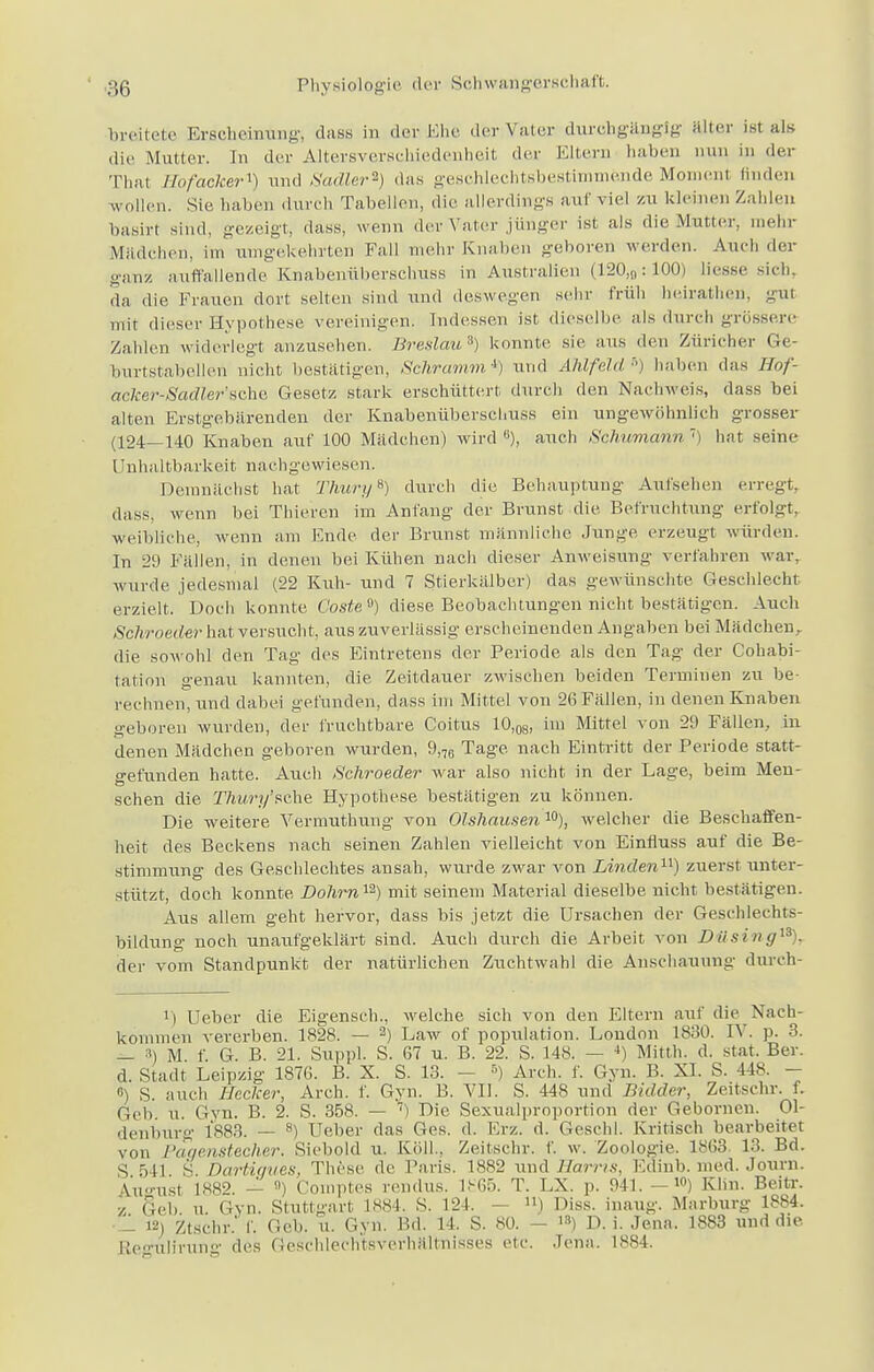 breitete Erscheinung; dass in der Ehe der Vater durchgängig alter ist als die Mutter. In der Altersverschiedenheit der Eltern haben nun in der Thal Hof ackert und Sadler*) das geschlechtsbestimmende Moment finden wollen. Sic haben durch Tabellen, die allerdings auf viel ZU kleinen Zahlen basirt sind, gezeigt, dass, wenn der Vater jünger ist als die Mutter, mehr Mädchen, im umgekehrten Fall mehr Knaben geboren werden. Auch der ganz auffallende Knabenüberschuss in Australien (120)9:100) Hesse sich, da die Frauen dort selten sind und deswegen sehr früh heiratl.cn. gul mit dieser Hypothese vereinigen. Indessen ist dieselbe als durch grössere Zahlen widerlegt anzusehen. Breslau3) konnte sie aus den Züricher Ge- burtstabellen nicht bestätigen, Schramm*) und Ahlfeld-) haben das Hof- aclcer-SadlerscXw Gesetz stark erschüttert durch den Nachweis, dass bei alten Erstgebärenden der Knabenüberschuss ein ungewöhnlich grosser (124—140 Knaben auf 100 Mädchen) wird u), auch Schumann 7) hat seine Unhaltbarke.it nachgewiesen. Demnächst hat ThuryB) durch die Behauptung Aufsehen erregt, dass, wenn bei Thieren im Anfang der Brunst die. Befruchtung erfolgt, weibliche, wenn am Ende der Brunst männliche Junge erzeugt würden. In 29 Fällen, in denen bei Kühen nach dieser Anweisung verfahren war. wurde jedesmal (22 Kuh- und 7 Stierkälber) das gewünschte Geschlecht erzielt. Doch konnte Costeü) diese Beobachtungen nicht bestätigen. Auch Schroeder hat versucht, aus zuverlässig erscheinenden Angaben bei Mädchen,, die sowohl den Tag des Eintretens der Periode als den Tag der Cohabi- tation genau kannten, die Zeitdauer zwischen beiden Terminen zu be- rechnen, und dabei gefunden, dass im Mittel von 26 Fällen, in denen Knaben geboren wurden, der fruchtbare Coitus 10,08, im Mittel von 29 Fällen, in denen Mädchen geboren wurden, 9,76 Tage nach Eintritt der Periode statt- gefunden hatte. Auch Schroeder war also nicht in der Lage, beim Men- o sehen die Thury'sche Hypothese bestätigen zu können. Die weitere Vermuthung von Olshausen 10), welcher die Beschaffen- heit des Beckens nach seinen Zahlen vielleicht von Einfluss auf die Be- stimmung des Geschlechtes ansah, wurde zwar von Linden11) zuerst unter- stützt, doch konnte Dohrnn) mit seinem Material dieselbe nicht bestätigen. Aus allem geht hervor, dass bis jetzt die Ursachen der Geschlechts- bildung noch unaiifgeklärt sind. Auch durch die Arbeit von Dilsing13), der vom Standpunkt der natürlichen Zuchtwahl die Anschauung durch- U Ueber die Eigenseh., welche sich von den Eltern auf die Nach- kommen vererben. 1828. — 2) Law of population. London 1830. D . p. 3. — -1) M. f. G. B. 21. Suppl. S. 67 u. B. 22. S. 148. — 4) Mitth. d. stat. Ber. d. Stadt Leipzig 1876. B. X. S. 13. - 5) Aich. f. Gyn. B. XI. S. 448. - ß) S. auch Hecker, Arch. f. Gyn. B. VII. S. 448 und Bidder, Zeitschr. f. r;, li u. Gyn. B. 2. S. 358. — 7) Die Sexualproportion der Gebornen. Ol- denburg 1883. — 8) Ueber das Ges. d. Erz. d. Geschl. Kritisch bearbeitet von Pagenstecher. Siebold u. Köll., Zeitschr. f. w. Zoologie. 1863 13. Bd. s .,11 s Dartigues, These de Paris. 1SS2 und Harris, Edinb. med. Journ. \u-nsi L882. — ) Comptes rendus. 1S65. T. LX. p. 941. —10) Kbn. Beitr. z Heb. u. Gyn. Stuttgart 1884. S. 124. ») Diss. in.mg. Marburg 1884. - 12) Ztsehr* f. Geb. u. Gyn. Bd. 14. S. 80. - 1S) D. i. Jena. 1883 und die Re<nilirung des Geschlechtsverhältnisses etc. Jena. 1884.