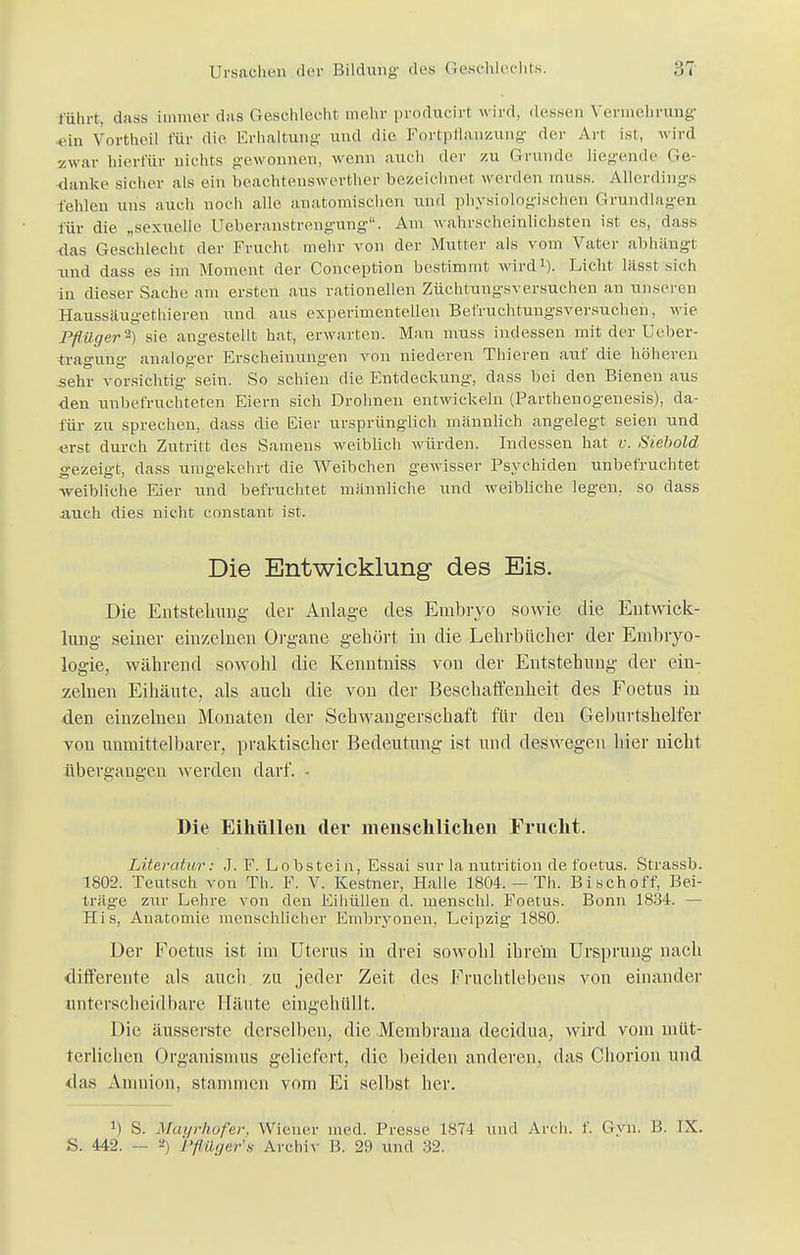 rührt, dass immer das Geschlecht mehr producirl wird, dessen Vermehrung ein Vortheil für die Erhaltung und die Fortpflanzung der An ist, wird zwar hierfür nichts gewonnen, wenn auch der zu Grunde liegende Ge- danke sicher als ein beachtenswerter bezeichnet werden muss. Allerdings fehlen uns auch noch alle anatomischen und physiologischen Grundlagen für die „sexuelle Ueberanstrengung. Am wahrscheinlichsten ist es, dass das Geschlecht der Frucht mehr von der Mutter als vom Vater abhängl und dass es im Moment der Conception bestimmt wird1). Licht lässt sich in dieser Sache am ersten aus rationellen Züchtungsversuchen an unseren Haussäugethieren und aus experimentellen Befruchtungsversuchen, wie Pflüger2) sie angestellt hat, erwarten. Man nrass indessen mit der Ueber- traguhg analoger Erscheinungen von niederen Thieren auf die höheren sehr vorsichtig sein. So schien die Entdeckung, dass bei den Bienen aus den unbefruchteten Eiern sich Drohnen entwickeln (Parthenogenesis), da- für zu sprechen, dass die Eier ursprünglich männlich angelegt seien und erst durch Zutritt des Samens weiblich würden. Indessen hat v. Siebold gezeigt, dass umgekehrt die Weibchen gewisser Psychiden unbefruchtet -weibliche Eier und befruchtet männliche und weibliche legen, so dass auch dies nicht constant ist. Die Entwicklung des Eis. Die Entstehung der Anlage des Embryo sowie die Entwick- lung seiner einzelnen Organe gehört in die Lehrbücher der Embryo- logie, während sowohl die Kenntniss von der Entstehung der ein- zelnen Eihäute, als auch die von der Beschaffenheit des Foetus in den einzelnen Monaten der Schwangerschaft für den Geburtshelfer von unmittelbarer, praktischer Bedeutung ist und deswegen hier nicht übergangen werden darf. - Die Eihüllen der menschlichen Frucht. Literatur: J. F. Lobstein, Essai sur la nutrition de, foetus. Strassb. 1802. Teutsch von Th. F. V. Kestner, Halle 1804. — Th. Bisch off, Bei- träge zur Lehre von den Eihüllen d. menschl. Foetus. Bonn 1834. — His, Anatomie menschlicher Embryonen, Leipzig 1880. Der Foetus ist im Uterus in drei sowohl ihrem Ursprung nach differente als auch zu jeder Zeit des Fruchtlebens von einander unterscheidbare Häute eingehüllt. Die äusserste derselben, die Membrana decidua, wird vom müt- terlichen Organismus geliefert, die beiden anderen, das Chorion und das Amnion, stammen vom Ei selbst her. M S. Mayrhofer, Wiener med. Presse 1874 und Aren. 1'. Gyn. 15. IX. S. 442. — 2) Pftüger's Archiv B. 29 und 32.