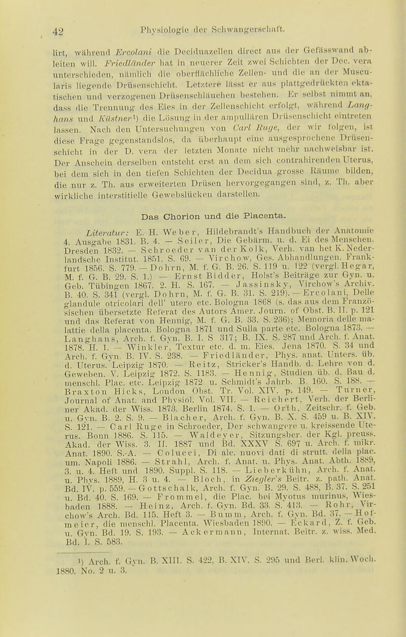 lirt, während Ercolani die Deciduazellen direct aus der Gefässwand ab- leiten will. Friedländer hat in neuerer Zeit zwei Schichten der Der. vern unterschieden, nämlich die oberflächliche Zellen- und die an der Muscu- laris liegende Drüsenschicht. Letzten« lässt er aus plattgedrückten ekta- tischen und verzogenen Drüsenschläuchen bestehen. Er seihst nimmt an, dass die Trennung des Eies in der Zellenschicht erfolgt, während Lang- hans und Kästner1) die Lösung in der ampullären Drüsenschicht eintreten lassen. Nach den Untersuchungen von Carl Rüge, der wir folgen, isl diese Frage gegenstandslos, da. überhaupt eine ausgesprochene Drüseu- s'chlcht in der D. vera der letzten Monate nicht mehr nachweisbar ist. Der Anschein derselben entsteht erst an dem sieh contrahirendenUterus, hei dem sieh in den tiefen Schichten der Decidua grosse Räume bilden, die nur z. Th. aus erweiterten Drüsen hervorgegangen sind, z. Th. aber wirkliehe interstitielle Gewebslüeken darstellen. Das Chorion und die Placenta. Literatur: E. H. Weber. Hildebrandt's Handbuch der Anatomie 4 Ausgabe 1831. B. 4. — Seiler, Die Gebärm. u. d. Ei des Menschen. Dresden 1832. — Schroeder van der Kolk, Verh. van het K. Nedei- landsche Institut. 1851. S. 69. — Virchow, Ges. Abhandlungen. Frank- furt 1856. S. 779.— Dohm, M. f. G. B. 26. S. 119 u. 122 (vergl.Hegar, M. f. G. B. 29. S. 1.) — Ernst Bidder, Holst's Beiträge zur Gyn. u. Geb. Tübingen 1867. 2. H. S. 167. - - Jassinsky, Virchow's Archiv. B. 40. S. 341 (vergl. Dohm, M. f. G. B. 31. S. 219). — Ercolani, Delle glandule otricolari dell' utero etc. Bologna 1868 (s. das aus dem Franzö- sischen übersetzte Referat des Autors Amer. Journ. of Obst. B. II. p. 121 und das Referat von Hennig, M. f. G. B. 33. S. 236); Memoria delle ma- lattie della placenta. Bologna 1871 und Sulla parte ete. Bologna 1873. - Langhans, Arch. f. Gvn. B. I. S 317; B. IX. S. 287 und Arch. f. Anat, 1878. H. 1. — Winkler, Textur ete. d. m. Eies. Jena 1870. S. 34 und Arch. f. Gyn. B. IV. S. 238. — Friedländer, Phys. anat. Unters, üb. d. Uterus.Leipzig 1870. - - Reitz, Stricker's Handb. d. Lehre von d. Geweben. V. Leipzig 1872. S. 1183. — Hennig, Studien üb. d. Bau d. menschl. Plae. ete. Leipzig 1872 u. Schmidt's Jahrb. B. 160. S. 188. — Braxton Hicks, London Ohst. Tr. Vol. XIV. p. 149. — Turner, Journal of Anat, and Phvsiol. Vol. VII. — Reichert, Verh. der Berli- ner Akäd. der Wiss. 1873. Berlin 1874. S. 1. — Orth, Zeitschr. f. Geb. u. Gvn. B. 2. S. 9. — Blacher, Arch. f. Gyn. B. X. S. 459 u. B. XIV. S. 121. — Carl Rüge in Schroeder, Der schwangere u. kreissende. Ute- rus. Bonn 1886. S. 115. - Waldever, Sitzungsber. der Kgl. preuss. Akad. der Wiss. 3. II. 1887 und Bd. XXXV S. 697 u. Arch. f. mikr. Anat. 1890. S.-A. — Golucci, Di ale. nuovi dati di strutt, <i(«lla plae. um. Napoli 1886. — Strahl, Arch. f. Anat. u. Phys. Anat. Abth. L889, 3. u. 4. Heft und 1890. Suppl. S. 118. — Lieberkühn, Arch. f. Anat. u Phvs. 1889, H. 3 u. 4. — Bloch, in Ziegler's Beitr. z. path. Anat. Bd. IV. ]). 559. — Gottschalk, Arch. f. Gyn. B. 29. S. 488, B. 37. S. 251 U Bd. 40. S. 169. — Fromm el, die Plae. bei Mvotus murinus. Wies- baden 1888. — Heinz, Arch. f. Gvn. Bd. 33. S.413. Rohr. X ii ehow's Arch. Bd. 115. Heft 3. — Bunim. Areh. f. Gyn. Bd. 37. — Hot- meier, die menschl. Placenta. Wiesbaden 1890. — Eckard, Z. f. Geb. u Gvn. Bd. 19. S. 19... — Ackermann, Internat. Beitr. z. wiss. Med. Bd. X. S. 583. i) Areh. f. Gyn. R. XIII. S. 122. B. XIV. S. 295 und Rerl. klin. Woch. 1880. No. 2 u. 3.