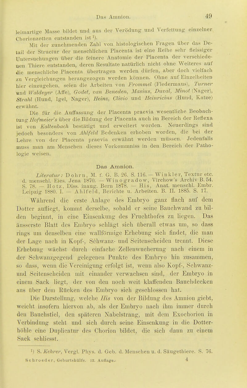 Das Amnion. -19 leimartige Masse bildet und aus der Verödung und Verfettung einzelner Chorionzotton entstanden ist '). Mit der zunehmenden Zahl von histologischen Fragen über das De- tail der Structur der menschlichen Placenta ist eine Reihe sehr fleissiger Untersuchungen über die feinere Aualonne der Placenta der verschiede- nen Thiere entstanden, deren Resultate natürlich nicht ohne Weiteres auf die menschliche Placenta übertragen werden dürfen, aber doch vielfach zu Vero-leichungen herangezogen werden können. Ohne auf Einzelheiten hier einzugehen, seien die Arbeiten von Frommet (Fledermaus), Turner und Waldeyer (Affe), Godet, van Beneden, Masius, Duval, Minot (Nager), Strahl (Hund, Igel, Nager), Heinz, Clivio und Heinricius (Hund, Katze) erwähnt. Die für die Auffassung der Placenta praevia wesentliche Beobach- tung Hofmeier's über die Bildung der Placenta auch im Bereich der Reflexa ist von Kaltenbach bestätigt und erweitert worden. Neuerdings sind jedoch besonders von Ahlfeld Bedenkeu erhoben worden, die bei der Lehre von der Placenta praevia erwähnt werden müssen. Jedenfalls muss man am Menschen dieses Vorkommniss in den Bereich der Patho- logie weisen. Das Amnion. Literatur: Dohm, M. f. G. B. 26. S. 116. — Winkler, Textur etc. d. menschl. Eies. Jena 1870. — Winogradow, Virchow's Archiv B. 54. S. 78. — Hotz. Diss. iuaug. Bern 1878. ^ His, Anat. menschl. Embr. Leipzig 1880. I. — Ahlfeld. Berichte u. Arbeiten. B. II. 1885. S. 17. Während die erste Anlage des Embryo ganz flach auf dem Dotter aufliegt, kommt derselbe, sobald er seine Bauchwand zu bil- den beginnt, in eine Einsenkung des Fruckthofes zu liegen. Das äusserste Blatt des Embryo schlägt sich überall etwas um, so dass rings um denselben eine wallförmige Erhebung sich findet, die man der Lage nach in Kopf-, Schwanz- und Seitenscheiden trennt. Diese Erhebimg wächst durch einfache Zellenwucherung nach einem in der Schwanzgegend gelegenen Punkte des Embryo hin zusammen, sd dass, wenn die Vereinigung erfolgt ist, wenn also Kopf-, Schwanz- und Seitenscheiden mit einander verwachsen sind, der Embryo in einem Sack liegt, der von den noch weit klaffenden Bauchdecken aus über dein Rücken des Embryo sich geschlossen hat. Die Darstellung, welche His von der Bildung des Amnion giebt, weicht insofern hiervon ab, als der Embryo nach ihm immer durch den Bauchstiel, den späteren Nabclstraug, mit dem Exochorion in Verbindimg steht und sich durch seine Einsenkung in die Dotter- höhle eine DuplicatuT des Chorion bildet, die sich dann zu einem Sack schliesst. [) S. Kehrer, Vergl. Phys. d. Geb. d. Menschen u. d. Säugethiere. S. 76.