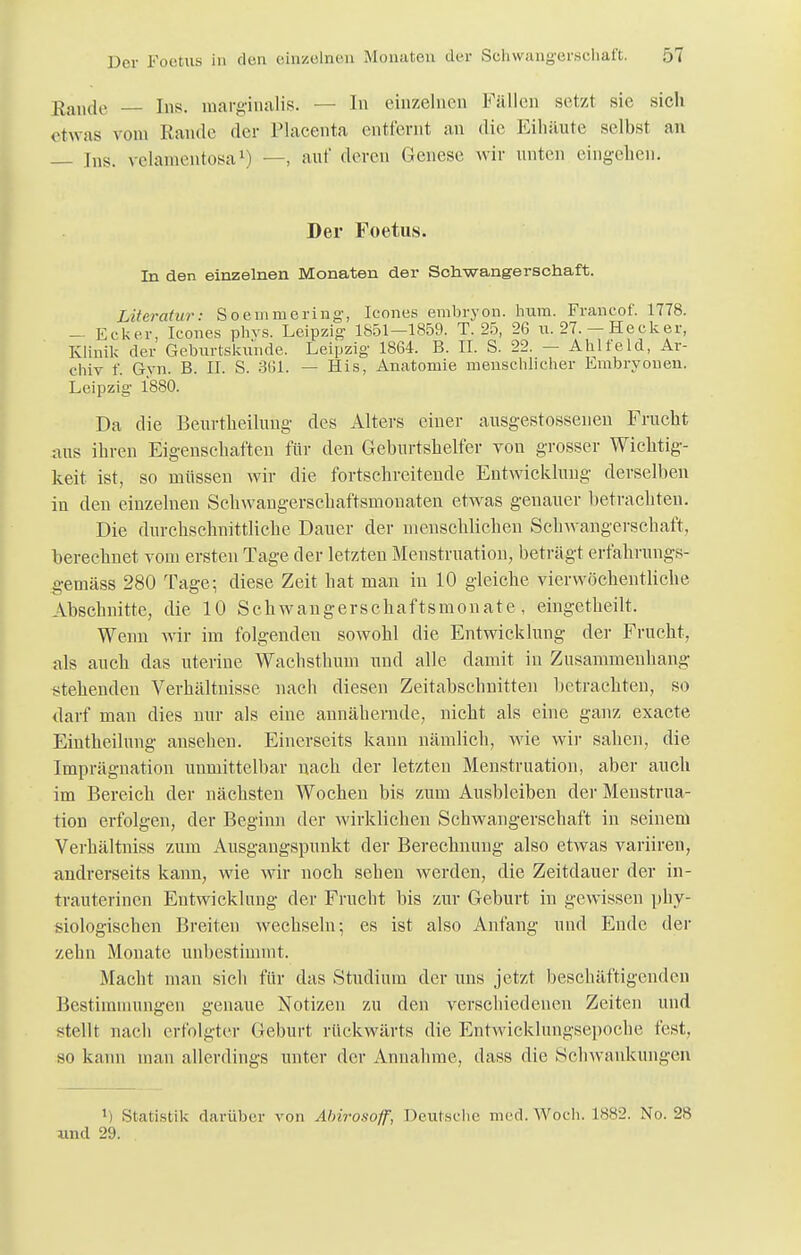 Rande — Ins. marginalis. — In einzelnen Fällen setzt sie sich etwas vom Rande der IMacenta entfernt an die Eiliiiute selbst an Ins. velamentosa1) —, auf deren Genese wir unten eingehen. Der Foetus. In den einzelnen Monaten der Schwangerschaft. Literatur: Soemruering, Icones embryon. 1mm. Francof. 1778. - Ecker, Icones phvs. Leipzig- 1851-1859. T. 25, 26 u. 27. - Hecker, Klinik der Geburtsluinde. Leipzig 1864. B. II. S. 22. - Ahlfeld, Ar- chiv f. Gyn. B. II. S. 3(51. — His, Anatomie menschlicher Embryouen. Leipzig 1880. Da die Beurtheiluug des Alters einer ausgestosseuen Frucht aus ihren Eigenschäften für den Geburtshelfer von grosser Wichtig- keit, ist, so müssen wir die fortschreitende Entwicklung derselben in den einzelnen Schwangerschaftsmonaten etwas genauer betrachten. Die durchschnittliche Dauer der menschlichen Schwangerschaft, berechnet vom ersten Tage der letzten Menstruation, beträgt erfahrungs- gemäss 280 Tage; diese Zeit hat man in 10 gleiche vierwöchentliche Abschnitte, die 10 Schwangerschaftsmonate, eingetheiit. Wenn wir im folgenden sowohl die Entwicklung der Frucht, als auch das uterine Wachsthum und alle damit in Zusammenhang stehenden Verhältnisse nach diesen Zeitabschnitten betrachten, so darf man dies nur als eine annähernde, nicht als eine ganz exaete Eintheilung ansehen. Einerseits kann nämlich, wie wir sahen, die Imprägnation unmittelbar nach der letzten Menstruation, aber auch im Bereich der nächsten Wochen bis zum Ausbleiben der Menstrua- tion erfolgen, der Beginn der wirklichen Schwangerschaft in seinem Verhältniss zum Ausgangspunkt der Berechnung also etwas variiren, andrerseits kann, wie wir noch sehen werden, die Zeitdauer der in- trauterinen Entwicklung der Frucht bis zur Geburt in gewissen phy- siologischen Breiten wechseln; es ist also Anfang und Ende der zehn Monate unbestimmt. Macht man sich für das Studium der uns jetzt beschäftigenden Bestimmungen genaue Notizen zu den verschiedenen Zeiten und stellt nach erfolgter Geburt rückwärts die Entwicklungsepoche fest, so kann man allerdings unter der Annahme, dass die Schwankungen Statistik darüber von Ahiro.soff, Deutsche med.Woch. 1882. No. 28 und 29.