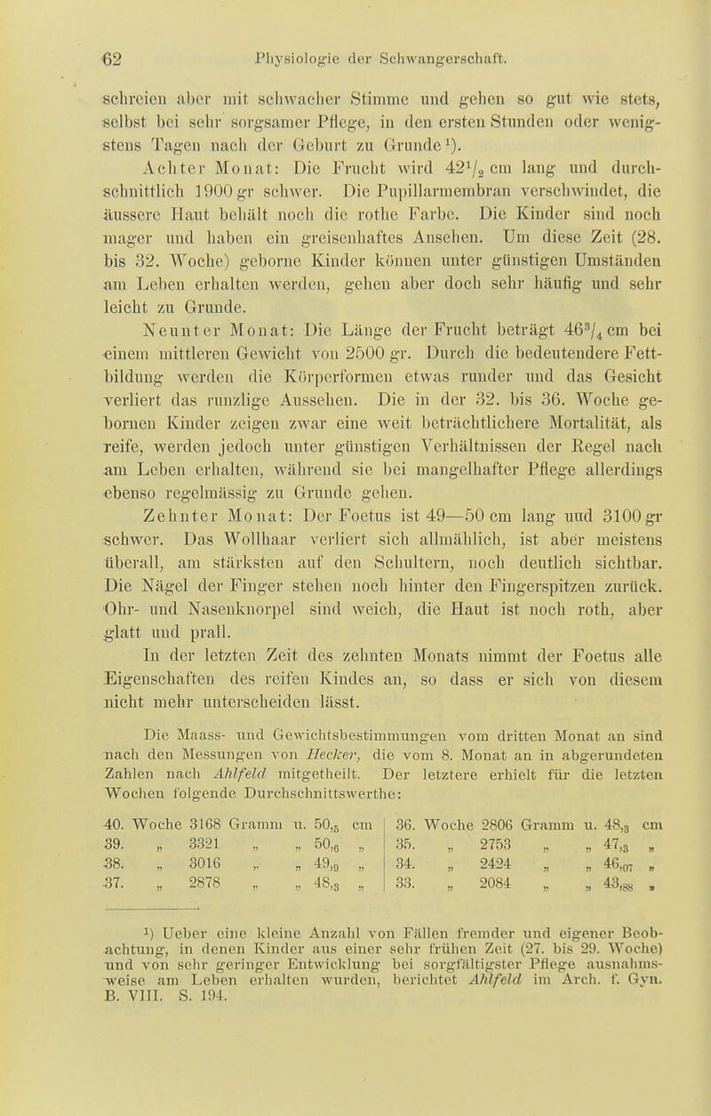 schreien aber mit schwacher Stimme und gehen so gut wie stets, selbst bei sehr sorgsamer Pflege, in den ersten Stunden oder wenig- stens Tagen nach der Geburt zu Grunde1). Achter Monat: Die Frucht wird 421/2 cm lang und durch- schnittlich 1900gr schwer. Die Pupillarmembran verschwindet, die äussere Haut behält noch die rothe Farbe. Die Kinder sind noch mager und haben ein greisenhaftes Ansehen. Um diese Zeit (28. bis 32. Woche) geborne Kinder können unter günstigen Umständen am Leben erhalten werden, gehen aber doch sehr häufig und sehr leicht zu Grunde. Neunter Monat: Die Länge der Frucht beträgt 463/4cm bei einem mittleren Gewicht von 2500 gr. Durch die bedeutendere Fett- bildung werden die Körperformen etwas runder und das Gesicht verliert das runzlige Aussehen. Die in der 32. bis 36. Woche ge- bornen Kinder zeigen zwar eine weit beträchtlichere Mortalität, als reife, werden jedoch unter günstigen Verhältnissen der Kegel nach am Leben erhalten, während sie bei mangelhafter Pflege allerdings ebenso regelmässig zu Grunde gehen. Zehnter Monat: Der Foetus ist 49—50 cm lang und 3100gr schwer. Das Wollhaar verliert sich allmählich, ist aber meistens überall, am stärksten auf den Schultern, noch deutlich sichtbar. Die Nägel der Finger stehen noch hinter den Fingerspitzen zurück. Ohr- und Nasenknorpel sind weich, die Haut ist noch roth, aber glatt und prall. In der letzten Zeit des zehnten Monats nimmt der Foetus alle Eigenschaften des reifen Kindes an, so dass er sich von diesem nicht mehr unterscheiden lässt. Die Maass- und Gewichtsbestimmungen vom dritten Monat an sind nach den Messungen von Hecker, die vom 8. Monat an in abgerundeten Zahlen nacli Ahlfeld mitgetheilt. Der letztere erhielt für die letzten Wochen folgende Durchschnittswerthe: 40. Woche 3168 Gramm u. 50,5 cm 39. „ 3321 „ „ 50)6 „ 38. „ 3016 ,. „ 49,0 „ 37. „ 2878 „ „ 48,3 „ 36. Woche 2806 Gramm u. 48,3 cm 35. „ 2753 • „ 47,s , 34. , 2424 „ „ 46,07 „ 33. „ 2084 „ „ 43)88 . x) Ueber eine kleine Anzahl von Fällen fremder und eigener Beob- achtung, in denen Kinder aus einer sehr frühen Zeit (27. bis 29. Woche) und von sehr geringer Entwicklung bei sorgfältigster Pflege ausnahms- weise am Leben erhalten wurden, berichtet Ahlfeld im Arch. f. Gyn. B. VIII. S. 194.