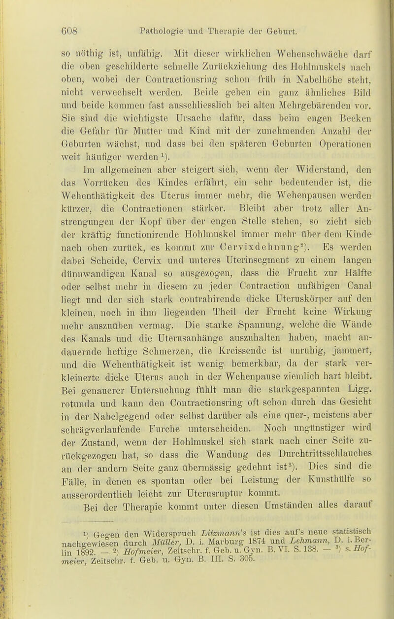 so nöthig ist, unfähig-. Mit dieser wirklichen W'ehensehwäelie darf die oben geschilderte schnelle Zurückziehung des Hohlmuekels nach oben, wobei der Contractionsring schon früh in Nabelllöhe stellt, nicht verwechselt werden. Beide geben ein ganz ähnliches Bild und beide kommen fast ausschliesslich bei alten Mehrgebärenden vor. Sie sind die wichtigste Ursache dafür, dass beim engen Becken die Gefahr für Mutter und Kind mit der zunehmenden Anzahl der Geburten wächst, und dass bei den späteren Geburten Operationen weit häutiger werden x). Im allgemeinen aber steigert sich, wenn der Widerstand, den das Vorrücken des Kindes erfährt, ein sehr bedeutender ist, die Wehenthätigkeit des Uterus immer mehr, die Wehenpausen werden kürzer, die Contractionen stärker. Bleibt aber trotz aller An- strengungen der Kopf über der engen Stelle stehen, so zieht sich der kräftig funetionirende Hoklmuskel immer mehr über dem Kinde nach oben zurück, es kommt zur Cervixdehnung2). Es werden dabei Scheide, Cervix und unteres Uterinsegment zu einem langen dünnwandigen Kanal so ausgezogen, dass die Frucht zur Hälfte oder selbst mehr in diesem zu jeder Contraction unfähigen Canal liegt und der sich stark contrahirende dicke Uteruskörper auf den kleinen, noch in ihm liegenden Theil der Frucht keine Wirkung mehr auszuüben vermag. Die starke Spannung, welche die Wände des Kanals und die Uterusanhänge auszuhalten haben, macht an- dauernde heftige Schmerzen, die Kreissende ist unruhig, jammert, und die Wehenthätigkeit ist wenig bemerkbar, da der stark ver- kleinerte dicke Uterus auch in der Wehenpause ziemlich hart bleibt. Bei genauerer Untersuchung fühlt man die starkgespannten Ligg. rotunda und kann den Contractionsring oft schon durch das Gesicht in der Nabelgegend oder selbst darüber als eine quer-, meistens aber schrägverlaufende Furche unterscheiden. Noch ungünstiger wird der Zustand, wenn der Hohlmuskel sich stark nach einer Seite zu- rückgezogen hat, so dass die Wandung des Durchtrittsschlauches an der andern Seite ganz übermässig gedehnt ist8). Dies sind die Fälle, in denen es spontan oder bei Leistung der Kunsthülfe so ausserordentlich leicht zur Uterusruptur kommt. Bei der Therapie kommt unter diesen Umständen alles darauf i) Ge°-en den Widerspruch Litzmann's ist dies auf's neue statistisch nachgewiesen durch Müller, D. i. Marburg 1874 und Lehmann, D. i. Ber- lin 1892. - 2) Hofmeier, Zeitschr. f. Geb. u. Gyn. B. VI. S. 138. - 3) s. Hof- meier, Zeitschr. f. Geb. u. Gyn. B. III. S. 305.