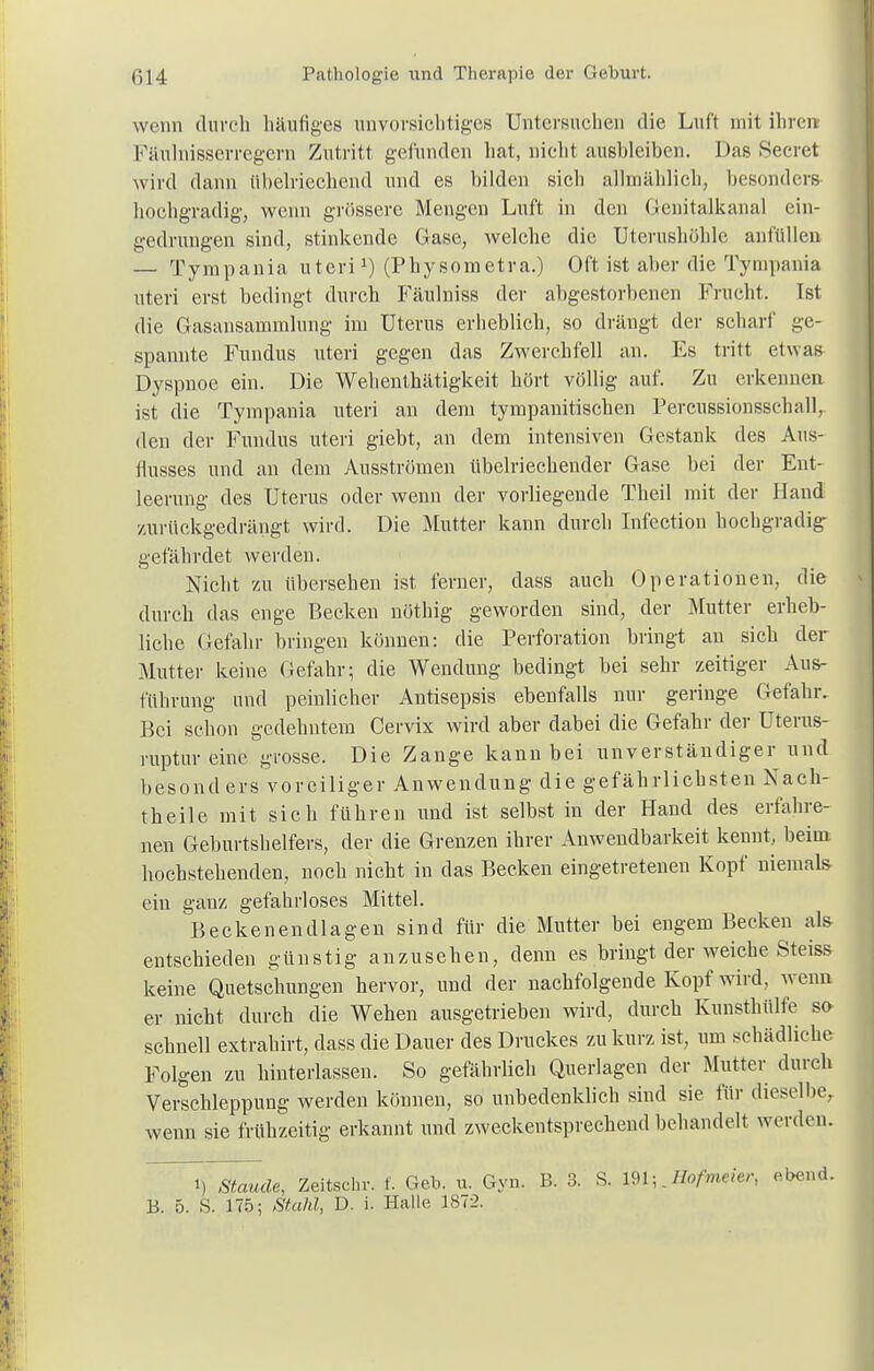 wenn durch häufiges unvorsichtiges Untersuchen die Luft mit ihre« Fäulnisserregcrn Zutritt gefunden hat, nicht ausbleiben. Das Seeret wird dann übelriechend und es bilden sicli allmählich, besonders- hochgradig, wenn grössere Mengen Luft in den Genitalkanal ein- gedrungen sind, stinkende Gase, welche die Uterushöhlc anfüllen — Tympania uterix) (Physometra.) Oft ist aber die Tympania uteri erst bedingt durch Fäulniss der abgestorbenen Frucht. Ist die Gasansammlung im Uterus erheblich, so drängt der scharf ge- spannte Fundus uteri gegen das Zwerchfell an. Es tritt etwas Dyspnoe ein. Die Wehenthätigkeit hört völlig auf. Zu erkennen ist die Tympania uteri an dem tympanitischen Percussionssclmll, den der Fundus uteri giebt, an dem intensiven Gestank des Aus- flusses und an dem Ausströmen übelriechender Gase bei der Ent- leerung des Uterus oder wenn der vorliegende Theil mit der Hand zurückgedrängt wird. Die Mutter kann durch Infection hochgradig gefährdet werden. Nicht zu übersehen ist ferner, dass auch Operationen, die durch das enge Becken nöthig geworden sind, der Mutter erheb- liche Gefahr bringen können: die Perforation bringt au sich der Mutter keine Gefahr; die Wendung bedingt bei sehr zeitiger Aus- führung und peinlicher Antisepsis ebenfalls nur geringe Gefahr. Bei schon gedehntem Cervix wird aber dabei die Gefahr der Uterus- ruptur eine grosse. Die Zange kann bei unverständiger und besonders voreiliger Anwendung die gefährlichsten Nach- theile mit sich führen und ist selbst in der Hand des erfahre- nen Geburtshelfers, der die Grenzen ihrer Anwendbarkeit kennt, beim hochstehenden, noch nicht in das Becken eingetretenen Kopf niemals- ein ganz gefahrloses Mittel. Beckenendlagen sind für die Mutter bei engem Becken als entschieden günstig anzusehen, denn es bringt der weiche Steiss keine Quetschungen hervor, und der nachfolgende Kopf wird, wenn er nicht durch die Wehen ausgetrieben wird, durch Kunsthülfe so schnell extrahirt, dass die Dauer des Druckes zu kurz ist, um schädliche Folgen zu hinterlassen. So gefährlich Querlagen der Mutter durch Verschleppung werden können, so unbedenklich sind sie für dieselbe, wenn sie frühzeitig erkannt und zweckentsprechend behandelt werden. i, Staude, Zeitsohr. f. Geb. u. Gyn. B. 3. S. Jlofmeier, ebend. B. 5. S. 175; Stahl, D. i. Halle 1ST2.