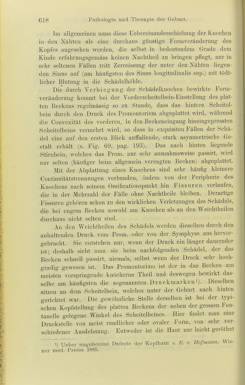 Im allgemeinen triuss diese Uebereinandersehiebung der Knochen in den Nähten als eine durchaus günstige Formveränderung des Kopfes angesehen werden, die selbst in bedeutendem Grade dem Kinde erfahrungsgemäss keinen Nachtheil zu bringen pflegt, nur in sehr seltenen Fällen tritt Zerreissung der unter den Nähten liegen- den Sinus auf (am häufigsten des Sinus longitudinalis sup.) mit tüdt- licher Blutung in die Schädelhöhle. Die durch Verbiegung der Schädelknochen bewirkte Form- veränderung kommt bei der Vorderscheitelhein-Einstellung des plat- ten Beckens regelmässig so zu Stande, dass das hintere Scheitel- bein durch den Druck des Promontorium abgeplattet wird, während die Convexität des vorderen, in den Beckeneingaug hineingepressten Scheitelbeins vermehrt wird, so dass in exquisiten Fällen der Schä- del eine auf den ersten Blick auffallende, stark asymmetrische Ge- stalt erhält (s. Fig. 69, pag. 193). Das nach hinten liegende Stirnbein, welches das Prom. nur sehr ausnahmsweise passirt, wird nur selten (häufiger beim allgemein verengten Becken) abgeplattet. Mit der Abplattung eines Knochens sind sehr häufig kleinere Continuitätstrennungen verbunden, indem von der Peripherie des Knochens nach seinem Ossificationspunkt hin Fissuren verlaufen, die in der Mehrzahl der Fälle ohne Nachtheile bleiben. Derartige Fissuren gehören schon zu den wirklichen Verletzungen des Schädels, die bei engem Becken sowohl am Knochen als an den Weichtheilen durchaus nicht selten sind. An den Weichtheilen des Schädels werden dieselben durch den anhaltenden Druck vom Prom. oder von der Symphyse aus hervor- gebracht. Sie entstehen nur, wenn der Druck ein länger dauernder ist-, deshalb sieht mau sie beim nachfolgenden Schädel, der das Becken schnell passirt, niemals, selbst wenn der Druck sehr hoch- gradig gewesen ist. Das Promontorium ist der in das Becken am meisten vorspringende knöcherne Theil und deswegen bewirkt das- selbe am häufigsten die sogenannten Druckmarkeu')• Dieselben sitzen au dem Scheitelbein, welches unter der Geburt nach hinten gerichtet war. Die gewöhnliche Stelle derselben ist bei der typi- schen Kopfstellung des platten Beckens der neben der grossen Fon- tanelle gelegene Winkel des Scheitelbeines. Hier findet man eine Druckstelle von meist rundlicher oder ovaler Form, von sehr ver- schiedener Ausdehnung. Entweder ist die Haut nur leicht geröthet i) Ueber angeborene Deieete der Kopfhaut s. E. r. Hofmann, Wie- ner med. Presse 1885.