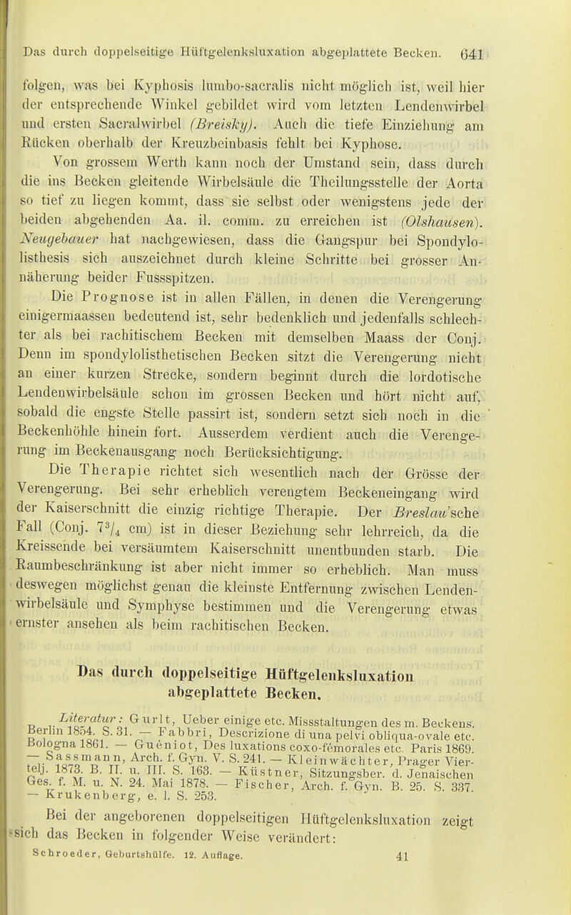 Das durch doppelseitige Hüftgelenksluxation abgeplattete Becken. (j41 folgen, was bei Kyphosis lumbo-sacralis nicht möglich ist, weil hier der entsprechende Winkel gebildet wird vom letzten Lendenwirbel und ersten Sacralwirbel (Breiskij). Auch die tiefe Einziehung am Rücken oberhalb der Kreuzbeinbasis fehlt bei Kyphose. Von grossem Werth kann noch der Umstand sein, dass durch die ins Becken gleitende Wirbelsäule die Theilungsstelle der Aorta so tief zu liegen kommt, dass sie selbst oder wenigstens jede der beiden abgehenden Aa. il. conmi. zu erreichen ist (Olshausen). Neugebauer hat nachgewiesen, dass die Gangspur bei Spondylo- listhesis sich auszeichnet durch kleine Schritte bei grosser An- näherung beider Fussspitzen. Die Prognose ist in allen Fällen, in denen die Verengerung einigermaassen bedeutend ist, sehr bedenklich und jedenfalls schlech- ter als bei rachitischem Becken mit demselben Maass der Conj. Denn im spondylolisthetischen Becken sitzt die Verengerung nicht an einer kurzen Strecke, sondern beginnt durch die lordotische Lendenwirbelsäule schon im grossen Becken und hört nicht auf, sobald die engste Stelle passirt ist, sondern setzt sich noch in die Beckenhöhle hinein fort. Ausserdem verdient auch die Verenge- rung im Beckenausgang noch Berücksichtigung. Die Therapie richtet sich wesentlich nach der Grösse der Verengerung. Bei sehr erheblich verengtem Beckeneingang wird der Kaiserschnitt die einzig richtige Therapie. Der Breslau'sehe Fall (Conj. 73/4 cm) ist in dieser Beziehung sehr lehrreich, da die Kreissende bei versäumtem Kaiserschnitt unentbunden starb. Die Raumbeschränkung ist aber nicht immer so erheblich. Man muss deswegen möglichst genau die kleinste Entfernung zwischen Lenden- wirbelsäule und Symphyse bestimmen und die Verengerung etwas ernster ansehen als beim rachitischen Becken. Das durch doppelseitige Hüftgelenksluxation abgeplattete Becken. r r Liie-\atf; G ur 1 *' Ueber einige etc. Missstaltungen des m. Beckens. Berlin 18o4• S.31. — Fabbri, Descrizione di una pelvi obliqua-ovale etc. Bologna 1861. — Gueniot, Des luxations coxo-femorales etc.. Paris 1869. rv ?c££m™ n£' Arch- foGyn- V' S- 241- - Kleinwächter, Prager Vier- tel.). I87d B. II. tl TU. S. 163. — Küstner, Sitzunjysber. d. J enaischen Ges. f. M. u. N. 24. Mai 1878. - Fischer, Arch. f. Gvn. B. % S 337 — Krukenberg, e. 1. S. 253. Bei der angeborenen doppelseitigen Hüftgelenksluxation zeigt, sich das Becken in folgender Weise verändert: