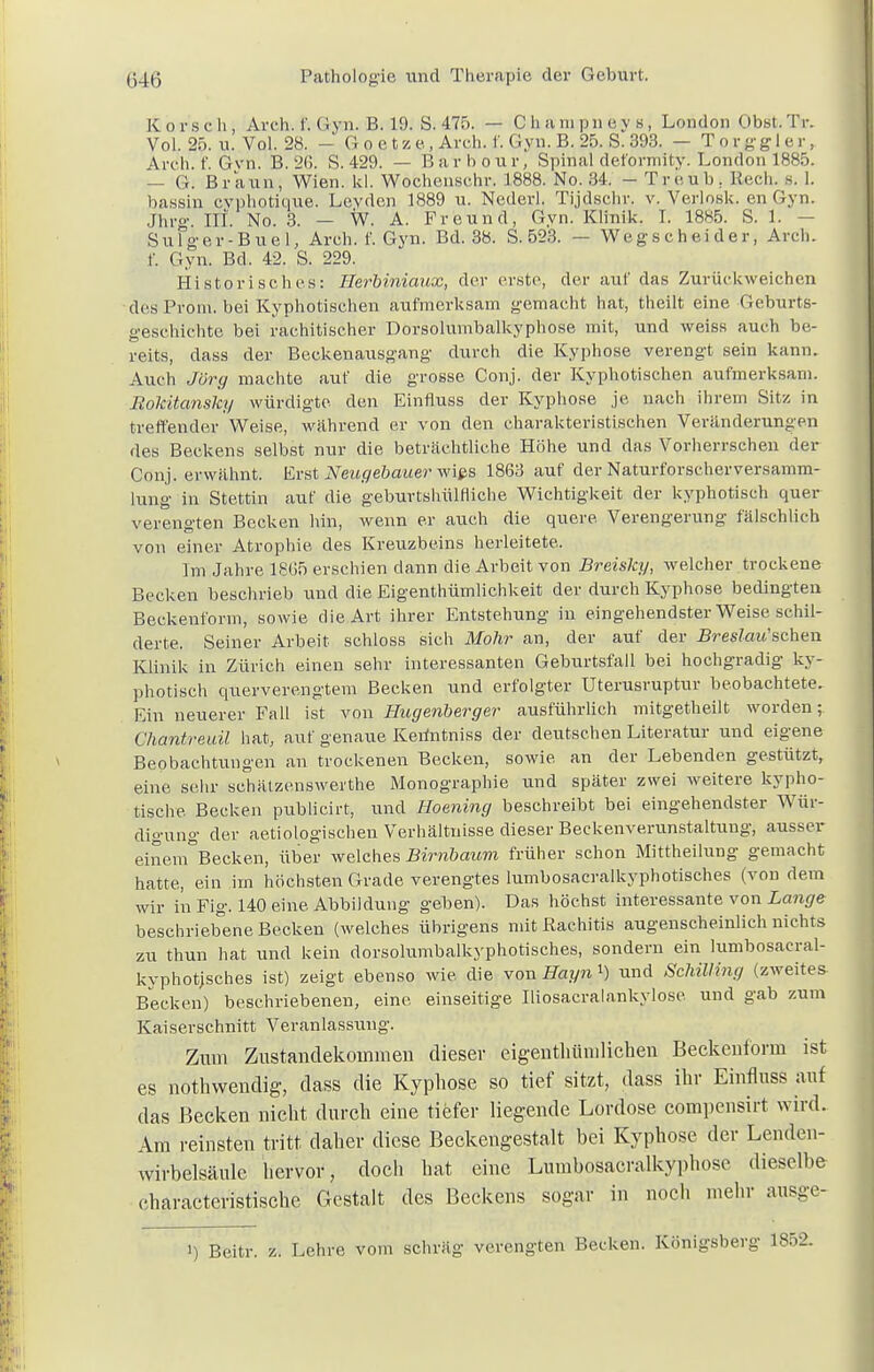 Korschi Aich. I'. (! vn. B. 19. S. 475. — Champneys, London Obst. Tr. Vol. 25. », Vol. 28. - Goetze, Arch. f. Gyn. B. 25. S. 393. — T o r g g 1 e r, Arch. f. Gyn. B. 2(5. S. 429. — Barbour, Spinal deformity. London 1885. — G. Braun, Wien. kl. Wochenschr. 1888. No. 34. - Treüb. Beck s. I. hassin cvphotique. Levden 1889 u. Nederl. Tijdschr. v. Verlo.sk. en Gyn. Jhrg. Iii. No. 3. — W. A. Freund, Gyn. Klinik. I. 1885. S. 1. — Sulger-Buel, Arch. f. Gyn. Bd. 38. S. 523. — Wegscheider, Arch. f. Gyn. Bd. 42. S. 229. Historisches: Herbiniaux, der erste, der auf das Zurückweichen des Pförn, bei Kyphotischen aufmerksam gemacht hat, theilt eine Geburts- geschichte bei rachitischer Dorsolumbalkyphose mit, und weiss auch be- reits, dass der Beckenausgang durch die Kyphose verengt sein kann. Auch Jörg machte auf die grosse Conj. der Kyphotischen aufmerksam. Rokitansky würdigte den Einfluss der Kyphose je nach ihrem Sitz in treffender Weise, während er von den charakteristischen Veränderungen des Beckens selbst nur die beträchtliche Höhe und das Vorherrschen der Conj. erwähnt. Erst Neugebauer wies 1863 auf der Naturforscher Versamm- lung in Stettin auf die geburtshülfliche Wichtigkeit der kyphotisch quer verengten Becken hin, wenn er auch die quere Verengerung fälschlich von einer Atrophie des Kreuzbeins herleitete. Im Jahre 18(35 erschien dann die Arbeit von Breisky, welcher trockene Becken beschrieb und die Eigentümlichkeit der durch Kyphose bedingten Beckenform, sowie die Art ihrer Entstehung in eingehendster Weise schil- derte. Seiner Arbeit schloss sich Mohr an, der auf der .BresZmt'schen Klinik in Zürich einen sehr interessanten Geburtsfall bei hochgradig ky- photisch querverengtem Becken und erfolgter Uterusruptur beobachtete. Ein neuerer Fall ist von Hugenberger ausführlich mitgetheilt worden; Chantreuil hat, auf genaue Kerintniss der deutschen Literatur und eigene Beobachtungen an trockenen Becken, sowie an der Lebenden gestützt, eine sehr sehätzenswerthe Monographie und später zwei weitere kypho- tische Becken publicirt, und Hoening beschreibt bei eingehendster Wür- digung der aetiologischen Verhältnisse dieser Beckenverunstaltung, ausser einem°Becken, über welches Birnbaum früher schon Mittheilung gemacht hatte, ein im höchsten Grade verengtes lumbosacralkyphotisches (von dem wir in Fig. 140 eine Abbildung geben). Das höchst interessante von Lange beschriebene Becken (welches übrigens mit Rachitis augenscheinlich nichts zu thun hat und kein dorsolumbalkyphotisches, sondern ein lumbosacral- kyphotjscb.es ist) zeigt ebenso wie die von Hayn 1) und Schilling (zweites Becken) beschriebenen, eine einseitige Iliosacralankylose und gab zum Kaiserschnitt Veranlassung. Zum Zustandekommen dieser eigentümlichen Beekenform ist es nothwendig, dass die Kyphose so tief sitzt, dass ihr Einfluss auf das Becken nicht durch eine tiefer liegende Lordose eompensirt wird. Am reinsten tritt daher diese Beckengestalt bei Kyphose der Lenden- Wirbelsäule hervor, doch hat eine Lumbosacralkyphose dieselbe characteristische Gestalt des Beckens sogar in noch mehr ausge- i) Beitr. z. Lehre vom schräg verengten Becken. Königsberg 1852.