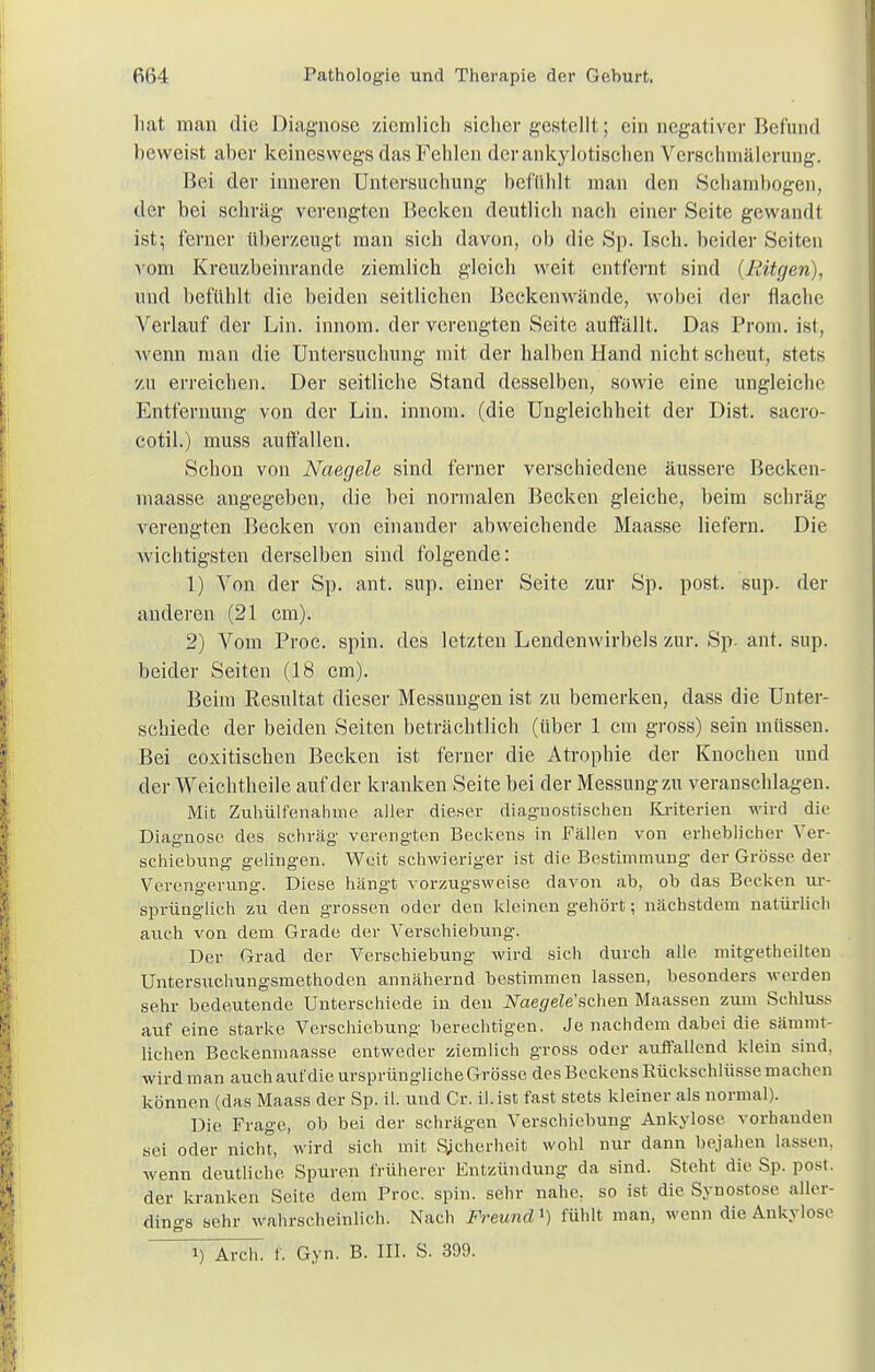 hat man die Diagnose ziemlich sicher gestellt; ein negativer Befund heweist aber keineswegs das Fehlen der anky lotischen Verschmälerung. Bei der inneren Untersuchung befühlt man den Scbambogen, der bei schräg verengten Becken deutlieh nach einer Seite gewandt ist; ferner überzeugt man sich davon, ob die Sp. Isch. beider Seiten vom Kreuzbeinrande ziemlich gleich weit entfernt sind (Rügen), und befühlt die beiden seitlichen Beckenwände, wobei der flache Verlauf der Lin. innom. der verengten Seite auffällt. Das Prom. ist, wenn man die Untersuchung mit der halben Hand nicht scheut, stets zu erreichen. Der seitliche Stand desselben, sowie eine ungleiche Entfernung von der Lin. innom. (die Ungleichheit der Dist. sacro- cotil.) muss auffallen. Schon von Naegele sind ferner verschiedene äussere Becken- maasse angegeben, die bei normalen Becken gleiche, beim schräg verengten Becken von einander abweichende Maasse liefern. Die wichtigsten derselben sind folgende: 1) Von der Sp. ant. sup. einer Seite zur Sp. post. sup. der anderen (21 cm). 2) Vom Proc. spin. des letzten Lendenwirbels zur. Sp. ant. sup. beider Seiten (18 cm). Beim Resultat dieser Messungen ist zu bemerken, dass die Unter- schiede der beiden Seiten beträchtlich (über 1 cm gross) sein müssen. Bei coxitischen Becken ist ferner die Atrophie der Knochen und der Weichtheile auf der kranken Seite bei der Messung zu veranschlagen. Mit Zuhülfenahme aller dieser diagnostischen Kriterien wird die Diagnose des schräg verengten Beckens in Fällen von erheblicher Ver- schiebung gelingen. Weit schwieriger ist die Bestimmung der Grösse der Verengerung. Diese hängt vorzugsweise davon ab, ob das Becken ur- sprünglich zu den grossen oder den kleinen gehört; nächstdem natürlich auch von dem Grade der Verschiebung. Der Grad der Verschiebung wird sich durch alle mitgetheilten Untersuchungsmethoden annähernd bestimmen lassen, besonders werden sehr bedeutende Unterschiede in den Naegelesehen Maassen zum Schluss auf eine starke Verschiebung berechtigen. Je nachdem dabei die sämmt- lichen Beckenmaasse entweder ziemlich gross oder auffallend klein sind, wird man auch aufdie ursprüngliche Grösse des Beckens Rückschlüsse machen können (das Maass der Sp. iL und Cr. il.ist fast stets kleiner als normal). Die Frage, ob bei der schrägen Verschiebung Ankylose vorhanden sei oder nicht, wird sich mit Sicherheit wohl nur dann bejahen lassen, wenn deutliche Spuren früherer Entzündung da sind. Steht die Sp. post. der kranken Seite dem Proc. spin. sehr nahe, so ist die Synostose aller- dings sehr wahrscheinlich. Nach Freund*) fühlt man, wenn die Ankylose i) Arch. f. Gyn. B. III. S. 399.