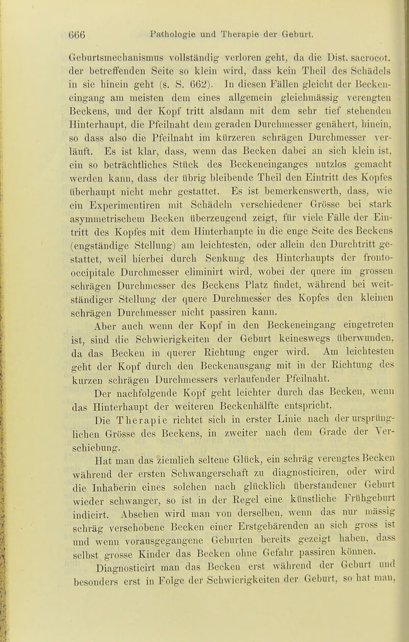 Geburtsmechanismus vollständig- verlorengeht, da die Dist.sacroeot. der betreffenden Seite so klein wird, dass kein Theil des Schädels in sie hinein geht (s. S. 662). In diesen Fällen gleicht der Becken- eingang am meisten dem eines allgemein gleichmässig verengten Beckens, und der Kopf tritt alsdann mit dem sehr tief stehenden Hinterhaupt, die Pfeilnaht dem geraden Durchmesser genähert, hinein, so dass also die Pfeilnaht im kürzeren schrägen Durchmesser ver- läuft. Es ist klar, dass, wenn das Becken dabei an sich klein ist, ein so beträchtliches Stück des Beekeneinganges nutzlos gemacht werden kann, dass der übrig bleibende Theil den Eintritt des Kopfes überhaupt nicht mehr gestattet. Es ist bemerkenswert!), dass, wie ein Experimentiren mit Schädeln verschiedener Grösse bei stark asymmetrischem Becken überzeugend zeigt, für viele Fälle der Ein- tritt des Kopfes mit dem Hinterhaupte in die enge Seite des Beckens (engständige Stellung) am leichtesten, oder allein den Durchtritt ge- stattet, weil hierbei durch Senkung des Hinterhaupts der fronto- occipitale Durchmesser eliminirt wird, wobei der quere im grossen schrägen Durchmesser des Beckens Platz findet, während bei weit- ständiger Stellung der quere Durchmesser des Kopfes den kleinen schrägen Durchmesser nicht passiren kann. Aber auch wenn der Kopf in den Beckeneingang eingetreten ist, sind die Schwierigkeiten der Geburt keineswegs überwunden, da das Becken in querer Richtung enger wird. Am leichtesten geht der Kopf durch den Beckenausgang mit in der Richtung des kurzen schrägen Durchmessers verlaufender Pfeilnaht. Der nachfolgende Kopf geht leichter durch das Becken, wenn das Hinterhaupt der weiteren Beckenhälfte entspricht. Die Therapie richtet sich in erster Linie nach der ursprüng- lichen Grösse des Beckens, in zweiter nach dem Grade der Ver- schiebung. Hat man das ziemlich seltene Glück, ein schräg verengtes Becken während der ersten Schwangerschaft zu diagnosticiren, oder wird die Inhaberin eines solchen nach glücklich überstandener Geburt wieder schwanger, so ist in der Regel eine künstliche Frühgeburt indicirt. Absehen wird man von derselben, wenn das nur massig schräg verschobene Becken einer Erstgebärenden an sich gross ist und wenn vorausgegangene Geburten bereits gezeigt haben, dass selbst grosse Kinder das Becken ohne Gefahr passiren können. Diagnosticirt man das Becken erst während der Geburt und besonders erst in Folge der Schwierigkeiten der Geburt, so hat man.