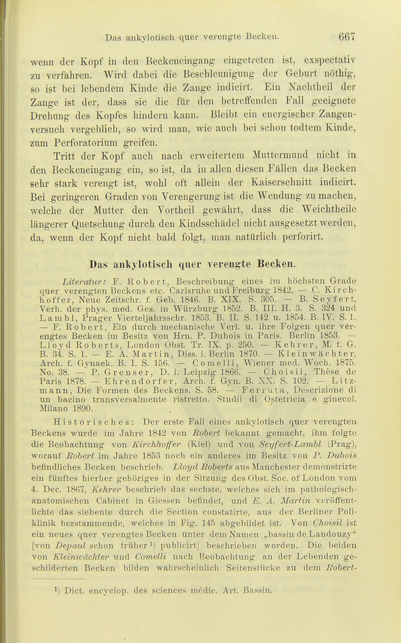 wenn der Kopf in den Beckeneingang eingetreten ist, exspectativ zu verfahren. Wird dabei die Beschleunigung der Geburt nöthig, so ist bei lebendem Kinde die Zange indicirt. Ein Nachtheil der Zange ist der, dass sie die für den betreffenden Fall geeignete Drehung des Kopfes hindern kann. Bleibt ein energischer Zangen- versuch vergeblich, so wird man, wie auch bei schon todtem Kinde, zum Perforatorium greifen. Tritt der Kopf auch nach erweitertem Muttermund uicht in den Beckeneingang ein, so ist, da in allen diesen Fällen das Becken sehr stark verengt ist, wohl oft allein der Kaiserschnitt indicirt. Bei geringeren Graden von Verengerung ist die Wendung zu machen, welche der Mutter den Vortheil gewährt, dass die Weichtheile längerer Quetschung durch den Kindsschädel nicht ausgesetzt werden, da, wenn der Kopf nicht bald folgt, man natürlich perforirt. Das ankylotisch quer verengte Becken. Literatur: F. Robert, Beschreibung- eines im höchsten Grade quer verengten Beckens etc. Carisruhe und Freiburg' 1842. — C. Kirch- hoffer, Neue Zeitschr. f. Geb. 1846. B. XIX. S. 305. — B. Seyfert, Verh. der phvs. med. Ges. in Würzburg- 1852. B. III. H. 3. S. 324 und Lambl, Präger Vierteljahrsschr. 1853. B. II. S. 142 u. 1854. B. IV. S. 1. — F. Robert, Ein durch mechanische Verl. u. ihre Folgen quer ver- engtes Becken im Besitz von Hrn. P. Dubois in Paris. Berlin 1853. — Llovd Roberts, London Obst. Tr. IX. p. 250. — Kehr er, M. f. G. B. 34. S. 1. — E. A. Martin, Diss. i. Berlin 1870. — Kleinwächter, Arch. f. Gynaek. B. I. S. 156. — Comelli, Wiener med. Woch. 1875. No. 38. - P. Grenser, D. i. Leipzig- 1866. — Choisil, These de Paris 1878. — Ehrendorfer, Arch. f. Gyn. B. XX. S. 102. — Litz- mann, Die Formen des Beckens. S. 58. — Ferruta, Descrizione di un bacino transversalmente ristretto. Studii di Ostetricia e g-inecol. Milano 1890. Historisches: Der erste Fall eines ankylotisch quer verengten Beckens wurde im Jahre 1842 von Robert bekannt gemacht, ihm folgte die Beobachtung von Kirchhoffer (Kiel) und von Seyfert-Lambl (Prag), worauf Robert im Jahre 1853 noch ein anderes im Besitz von P. Dubois befindliches Becken beschrieb. Lloyd Roberts aus Manchester demonstrirte ein fünftes hierher gehöriges in der Sitzung des Obst. Soc. of London vom 4. Dec. 1867, Kehrer beschrieb das sechste, welches sich im pathologisch- anatomischen Cabinet in Giessen befindet, und E. A. Martin veröffent- lichte das siebente durch die Section constatirte, aus der Berliner Poli- klinik herstammende, welches in Fig. 145 abgebildet ist. Von Choisil ist ein neues quer verengtes Becken unter dem Namen „bassin de Landouzy'- [von Depaul schon früher1) publicirt] beschrieben worden. Die beiden von Kleinwächter und Comelli nach Beobachtung- an der Lebenden ge- schilderten Becken bilden wahrscheinlich Seitenstücke zu dem J'obert- ll Dict. encyclop. des sciences medie. Art. Bassin.