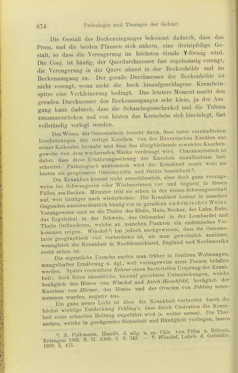 Die Gestalt des Beckeneinganges bekommt dadurch, dass das Prom. und die beiden Pfannen sieb nähern, eine dreizipfelige Ge- stalt, so dass die Verengerung im höchsten Grade Y-förmig wird. Die Conj. ist häufig, der Querdurchmesser fast regelmässig verengt, die Verengerung in der Quere nimmt in der Beckenhöhle und im Beckenausgang zu. Der gerade Durchmesser der Beckenhöhle ist nicht verengt, wenn nicht die hoch hinaufgeschlagene Kreuzbein- spitze eine Verkleinerung bedingt. Das letztere Moment macht den geraden Durchmesser des Beckenausganges sehr klein, ja der Aus- gang kann dadurch, dass die Schambogenschenkel und die Tubera zusammenrücken und von hinten das Kreuzbein sich hineinlegt, fast vollständig verlegt werden. Das Wesen der Osteomalacie besteht darin, dass unter entzündliehen Erscheinungen der fertige Knochen von der Haversischen Kanälen aus seiner Kalksalze beraubt und dass das übrigbleibende erweichte Knochen- gewebe von dem wuchernden Marke verdrängt wird. Charakteristisch ist dabei, dass diese Ernährungsstörung der Knochen unaufhaltsam fort- schreitet. Pathologisch anatomisch wird die Krankheit somit wohl am besten als progressive Osteomyelitis und Ostitis bezeichnet1). Die Krankheit kommt nicht ausschliesslich, aber doch ganz vorzug- weise bei Schwangeren oder Wöchnerinnen vor und beginnt in diesen Fällen am Becken. Mitunter tritt sie schon in der ersten Schwangerschalt auf weit häufiger nach wiederholter. Die Krankheit kommt in manchen Gegenden ausserordentlich häufig vor in geradezu endemischer Weis e. Vorzugsweise sind es dieThäler des Rhein, Main, Neckar, der Lahn, Ruhr, das Ergolzthal in der Schweiz, das Orlonathal in der Lombardei und Theile Ostfilderns, welche an manchen Punkten ein endemisches ^ or- kommen zeigen. Winckd*) hat jedoch nachgewiesen, dass die Osteoma- lacie geographisch viel verbreiteter ist, als man gewöhnlich annimmt, wenngleich die Krankheit in Norddeutschland, England und Nordamerika reGMDtelVentiiehe Ursache suchte man früher in feuchten Wohnungen, mangelhafter Ernährung u. dgl., weil vorzugsweise arme Fraueil befallen werden Später vermuthete Kehrer einen bacteriellen Ursprung dei Krank- heit- doch fielen sämmtliche, hierauf gerichtete Untersuchungen welche bt^lich des Blutes von Winckd und Birch-Hirschfeld, bezugheh der Knochen von Hörner, des Blutes und der Ovarien von FehUng unter- ■nnmmen wurden, negativ aus. Ein ganz n^Licht ist über die Krankheit verbreitet durch die höchst wichtige Entdeckung Fehling, dass durch Castration dxe Krank- 1889. S. 475.