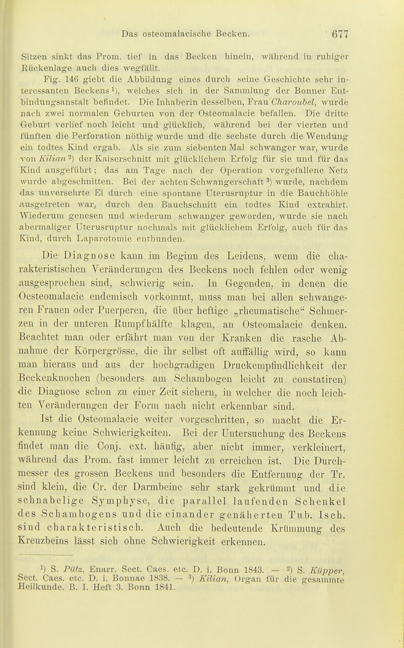 Sitzen sinkt das Prom. tief in das Becken hinein, während in ruhiger Rückenlage auch dies wegfällt. Fig. 146 giebt die Abbildung eines durch seine Geschichte sehr in- teressanten Beckens1), welches sich in der Sammlung der Bonner Ent- bindungsanstalt befindet. Die Inhaberin desselben, Frau Charoubel, wurde nach zwei normalen Geburten von der Osteomalazie befallen. Die dritte Geburt verlief noch leicht und glücklich, während bei der vierten und fünften die Perforation nöthig wurde und die sechste durch die Wendung ein todtes Kind ergab. Als sie zum siebenten Mal schwanger war, wurde von Kilian 2) der Kaiserschnitt mit glücklichem Erfolg für sie und für das Kind ausgeführt; das am Tage nach der Operation vorgefallene Netz wurde abgeschnitten. Bei der achten Schwangerschaft 3) wurde, nachdem das unversehrte Ei durch eine spontane Uterusruptur in die Bauchhöhle ausgetreten war, durch den Bauchschnitt ein todtes Kind extrahirt. Wiederum genesen und wiederum schwanger geworden, wurde sie nach abermaliger Uterusruptur nochmals mit glücklichem Erfolg, auch für das Kind, durch Laparotomie entbunden. Die- Diagnose kann im Beginn des Leidens, wenn die cha- rakteristischen Veränderungen des Beckens noch fehlen oder wenig ausgesprochen sind, schwierig sein. In Gegenden, in denen die Oesteomalacie endemisch vorkommt, muss man bei allen schwange- ren Frauen oder Puerperen, die über heftige „rheumatische Schmer- zen in der unteren Rumpf bälfte klagen, an Osteomalacie denken. Beachtet man oder erfährt man von der Kranken die rasche Ab- nahme der Körpergrösse, die ihr selbst oft auffällig wird, so kann man hieraus und aus der hochgradigen Druckempfindlichkeit der Beckenknochen (besonders am Schambogen leicht zu constatiren) die Diagnose schon zu einer Zeit sichern, in welcher die noch leich- ten Veränderungen der Form nach nicht erkennbar sind. Ist die Osteomalacie weiter vorgeschritten, so macht die Er- kennung keine Schwierigkeiten. Bei der Untersuchung des Beckens findet man die Gonj. ext. häufig, aber nicht immer, verkleinert, während das Prom. fast immer leicht zu erreichen ist. Die Durch- messer des grossen Beckens und besonders die Entfernung der Tr. sind klein, die Cr. der Darmbeine sehr stark gekrümmt und die schnabelige Symphyse, die parallel laufenden Schenkel des Schambogens und die einander genäherten Tub. Isch. sind charakteristisch. Auch die bedeutende Krümmung des Kreuzbeins lässt sich ohne Schwierigkeit erkennen. !) S. Pütz, Enarr. Sect. Caes. etc. D. i. Botin 1843. — 2) S. Küpper, Sect. Caes. etc. D. i. Bonnae 1838. — B) Kilian, Organ für die gesammte Heilkunde. B. I. Heft 3. Bonn 1841.