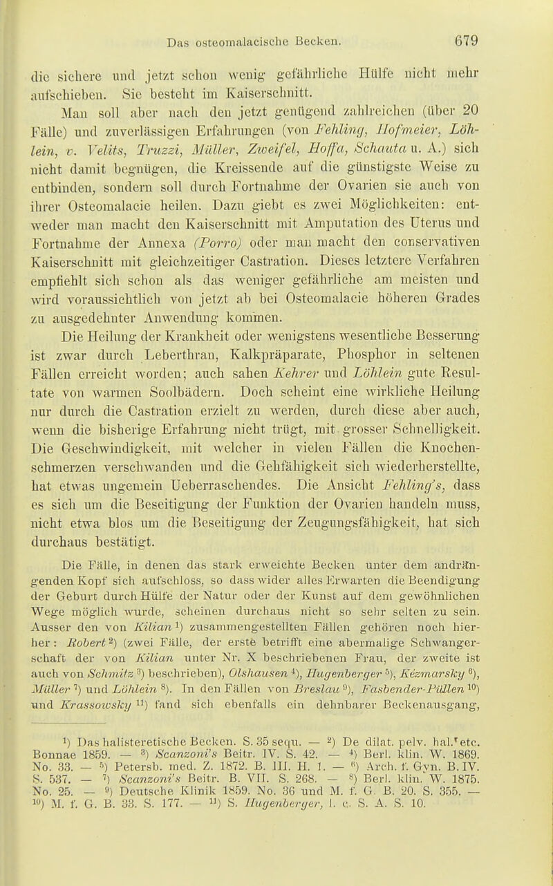 die sichere und jetzt schon wenig- gefährliche Hülfe nicht mehr aufschieben. Sie besteht im Kaiserschnitt. Man soll aber nach den jetzt genügend zahlreichen (über 20 Fälle) und zuverlässigen Erfahrungen (von Fehling, Hofmeier, Lbh- lein, v. Velits, Truzzi, Müller, Zweifel, Hoffet, Schautau. k.) sich nicht damit begnügen, die Kreissende auf die günstigste Weise zu entbinden, sondern soll durch Fortnabme der Ovarien sie auch von ihrer Osteomalacie heilen. Dazu giebt es zwei Möglichkeiten: ent- weder man macht den Kaiserschnitt mit Amputation des Uterus und Fortnahme der Annexa (Porro) oder man macht den conservativen Kaiserschnitt mit gleichzeitiger Castration. Dieses letztere Verfahren empfiehlt sich schon als das weniger gefährliche am meisten und wird voraussichtlich von jetzt ab bei Osteomalacie höheren Grades zu ausgedehnter Anwendung kommen. Die Heilung der Krankheit oder wenigstens wesentliche Besserung ist zwar durch Leberthran, Kalkpräparate, Phosphor in seltenen Fällen erreicht worden; auch sahen Kehrer und Löhlein gute Resul- tate von warmen Soolbädern. Doch scheint eine wirkliche Heilung nur durch die Castration erzielt zu werden, durch diese aber auch, wenn die bisherige Erfahrung nicht trügt, mit-grosser Schnelligkeit. Die Geschwindigkeit, mit welcher in vielen Fällen die Knochen- schmerzen verschwanden und die Gehfähigkeit sich wiederherstellte, hat etwas ungemein Ueberraschendes. Die Ansicht Fehling's, dass es sich um die Beseitigung der Funktion der Ovarien handeln muss, nicht etwa blos um die Beseitigung der Zeugungsfähigkeit, hat sich durchaus bestätigt. Die Fälle, in denen das stark erweichte Becken unter dem andrftn- g-enden Kopf sich aul'schloss, so dass wider alles Erwarten die Beendigung der Geburt durch Hülfe der Natur oder der Kunst auf dem gewöhnlichen Wege möglich wurde, scheinen durchaus nicht so sehr selten zu sein. Ausser den von Kiliana) zusammengestellten Fällen gehören noch hier- her : Robert2) (zwei Fälle, der erste betrifft eine abermalige Schwanger- schaft der von Kilian unter Nr. X beschriebenen Frau, der zweite ist auch von Schmitz 3) beschrieben), Olshausen 4), Ilugenberger 5), Kezmarsky °), Müller 7) und Lühlein 8). In den Fällen von Breslau 9), Fasbender-Füllen 10) und Krassowsky ll) fand sich ebenfalls ein dehnbarer Beckenausgang, J) DashalisteretischeBecken. S. 35sequ. — 2) De dilat. pelv. haltete. Bonnae 1859. — 8) Scanzoni's Beitr. IV. S. 42. — 4) Berl. klin. W. 1869. No. 33. - ■') Petersb. med. Z. 1872. B. III. H. 1. — (1) Arch. f. Gvn. B. IV. S. 537. — 7) Scanzoni's Beitr. B. VII. S. 268. - 8) Berl. klin. W. 1875. No. 25. — 8) Deutsche Klinik 1859. No. 36 und M. f. G. B. 20. S. 355. — M. f. G. B. 33. S. 177. — ») S. Huyenberyar, I. c S. A. S. 10.
