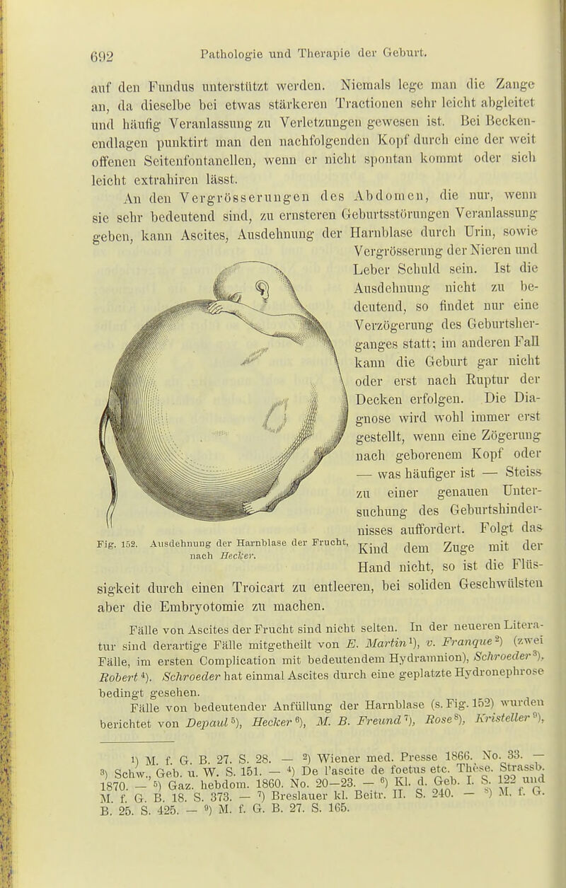 auf den Fundus unterstützt werden. Niemals lege man die Zauge an, da dieselbe bei etwas stärkeren Tractionen sehr leicht abgleitet und häufig Veranlassung zu Verletzungen gewesen ist. Bei Becken- endlagen punktirt man den nachfolgenden Kopf durch eine der weit offenen Seitenfontanellen, wenn er nicht spontan kommt oder sich leicht extrahiren lässt. An den Vergrösserungen des Abdomen, die nur, wenn sie sehr bedeutend sind, zu ernsteren Geburtsstörungen Veranlassung geben, kann Ascites, Ausdehnung der Harnblase durch Urin, sowie Vergrößerung der Nieren und Leber Schuld sein. Ist die Ausdehnung nicht zu be- deutend, so findet nur eine Verzögerung des Geburtsher- ganges statt; im anderen Fall kann die Geburt gar nicht oder erst nach Ruptur der Decken erfolgen. Die Dia- gnose wird wohl immer erst gestellt, wenn eine Zögerung nach geborenem Kopf oder — was häufiger ist — Steiss zu einer genauen Unter- suchung des Geburtshinder- nisses auffordert. Folgt das- Kind dem Zuge mit der Hand nicht, so ist die Flüs- sigkeit durch einen Troicart zu entleeren, bei soliden Geschwülsten aber die Embryotomie zu machen. Fälle von Ascites der Frucht sind nicht selten. In der neueren Litera- tur sind derartige Fälle mitgetheilt von E. Martin1), v. Franque*) (zwei Fälle, im ersten Complication mit bedeutendem Hydramnion), Schroeder\ Robert4). Schroeder hat einmal Ascites durch eine geplatzte Hydronephro^e bedingt gesehen. Fälle von bedeutender Anfüllung der Harnblase (s. Fig. 152) wurden berichtet von Depaul »}, Hecker % M. B. Freund1), Rose8), KristeUer% Fig. 152. Ausdehnung der Harnblase der Frucht, nach Heclcer. i) II f 6 B 27. S. 28. — 2) Wiener med. Presse 186G. No. 33. — *) Schw Geb. u. W. S. 151. — 4) De l'ascite de foetus etc. These. Strassb. ) hchw., Ge^r ig6o Nq 2Q_23 _ fi) I. S 122 und M f G B 18 S. 373. — 7) Breslauer kl. Beitr. II. S. 240. - ) M. f- G. B.' 25. S. 425. - «) M. f. G. B. 27. S. 165.