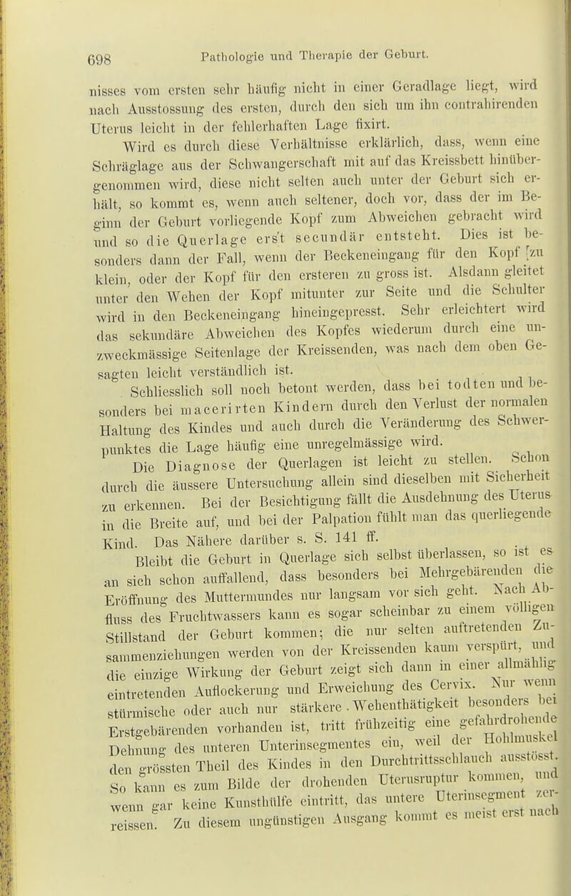 lüsses vom ersten sehr häufig' nicht in einer Geradlage liegt, wird nach Ausstossung des ersten, durch den sich um ihn contrahirenden Uterus leicht in der fehlerhaften Lage fixirt. Wird es durch diese Verhältnisse erklärlich, dass, wenn eine Schräglage aus der Schwangerschaft mit auf das Kreissbett hinüber- genommen wird, diese nicht selten auch unter der Geburt sich er- hält, so kommt es, wenn auch seltener, doch vor, dass der im Be- ginn der Geburt vorliegende Kopf zum Abweichen gebracht wird und so die Querlage erst secundär entsteht. Dies ist be- sonders dann der Fall, wenn der Beckeneingang für den Kopf [zu klein oder der Kopf für den ersteren zu gross ist. Alsdann gleitet unter den Wehen der Kopf mitunter zur Seite und die Schulter wird in den Beckeneingang hineingepresst. Sehr erleichtert wird das sekundäre Abweichen des Kopfes wiederum durch eine un- zweckmässige Seitenlage der Kreissenden, was nach dem oben Ge- sagten leicht verständlich ist. Schliesslich soll noch betont werden, dass bei todten und be- sonders bei macerirten Kindern durch den Verlust der normalen Haltung des Kindes und auch durch die Veränderung des Schwer- punktes die Lage häufig eine unregelmässige wird. Die Diagnose der Querlagen ist leicht zu stellen. Schon durch die äussere Untersuchung allein sind dieselben mit Sicherheit zu erkennen. Bei der Besichtigung fällt die Ausdehnung des Uterus in die Breite auf, und bei der Palpation fühlt man das querhegende Kind. Das Nähere darüber s. S. 141 ff. Bleibt die Geburt in Querlage sich selbst überlassen, so ist es- an sieh schon auffallend, dass besonders bei Mehrgebärenden che Eröffnung- des Muttermundes nur laugsam vor sich geht. jSacnAo- fluss des Fruchtwassers kann es sogar scheinbar zu einem völligen Stillstand der Geburt kommen, die nur selten auftretenden Zu- sammenziehungen werden von der Kreissenden kaum verspürt, und die einzige Wirkung der Geburt zeigt sich dann m einer allmahhg eintretenden Auflockerung und Erweichung des Cervix. Nur wenn t u sehe oder auch nur stärkere . Wehenthätigkeit besonders be Erstgebärenden vorhanden ist, tritt frühzeitig eine gefahrdrohend Dehnung des unteren Unterinsegmentes ein, weil der Hohlmuske den grölen Theil des Kindes in den Durchtrittssehlauch ausstossti So kann es zum Bilde der drohenden Uterusruptur kommen und wenn 1- keine Kunsthülfe eintritt, das untere Utermsegmen Xi Zu diesem ungünstigen Ausgang kommt es meist erst nach