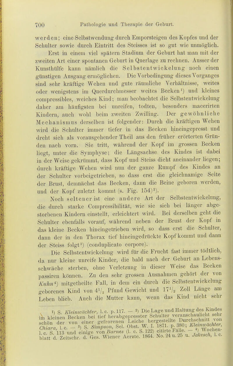 werden; eine Selbstwendung durch Emporsteigen des Kopfes und der Schulter sowie durch Eintritt des Steisses ist so gut wie unmöglich. Erst in einem viel spätem Stadium der Geburt hat man mit der zweiten Art einer spontanen Geburt in Querlage zu rechnen. Ausser der Kunsthülfe kann nämlich die Selbstentwickelung noch einen günstigen Ausgang ermöglichen. Die Vorbedingung dieses Vorganges sind sehr kräftige Wehen und gute räumliche Verhältnisse, weites oder wenigstens im Querdurchmesser weites Becken1) und kleines compressibles, weiches Kind; man beobachtet die Selbstentwickelung daher am häufigsten bei unreifen, todten, besonders macerirten Kindern, auch wohl beim zweiten Zwilling. Der gewöhnliche Mechanismus derselben ist folgender: Durch die kräftigen Wehen wird die Schulter immer tiefer in das Becken hineingepresst und dreht sich als vorausgehender Theil aus den früher erörterten Grün- den nach vorn. Sie tritt, während der Kopf im grossen Becken liegt, unter die Symphyse-, die Längsachse des Kindes ist dabei in der Weise gekrümmt, dass Kopf und Steiss dicht aneinander liegen; durch kräftige Wehen wird nun der ganze Rumpf des Kindes an der Schulter vorbeigetrieben, so dass erst die gleichnamige Seite der Brust, demnächst das Becken, dann die Beine geboren werden, und der Kopf zuletzt kommt (s. Fig. 154)2). Noch seltener ist eine andere Art der Selbstentwickelung, die durch starke Compressibilität, wie sie sich bei länger abge- storbenen Kindern einstellt, erleichtert wird. Bei derselben geht die Schulter ebenfalls vorauf, während neben der Brust der Kopf in das kleine Becken hineingetrieben wird, so dass erst die Schulter, dann der in den Thorax tief hineingedrückte Kopf kommt und dann der Steiss folgt3) (conduplicato corpore). Die Selbstentwickelung wird für die Frucht fast immer tödtlich, da nur kleine unreife Kinder, die bald nach der Geburt an Lebens- schwäche sterben, ohne Verletzung in dieser Weise das Becken passiren können. Zu den sehr grossen Ausnahmen gehört der von Kuhn4') mitgetheilte Fall, in dem ein durch die Selbstentwickelung geborenes Kind von 4V2 Pfund Gewicht und 171/« Zo11 Läu&'e am Leben blieb. Auch die Mutter kann, wenn das Kind nicht sehr i) S. Kleinwächter, I.e. p. 117. - *) Die Lage und Haltung des Kindes irn kleinen Becken bei tief herabgepresster Schulter veranschaulich sehr schön der von einer gefrorenen Leiche hergestellte Durchschnitt \on Sa l c — 8> S. Simpson, Sei. Obst. W. I. 1871. p.380; Kiemwächter, 1 c S 113 und einige von Barnes (1. c. S. 122) citirte Fälle. - *) Wochen- Watt^ £iSr d.^es. Wiener Aerztc. 1864. No.24u.25 u. Jakesch, L c