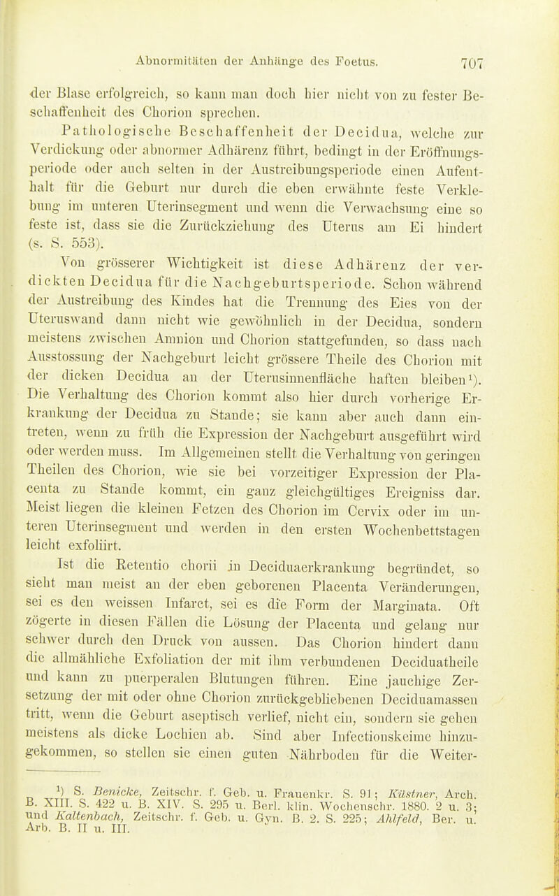 der Blase erfolgreich, so kann man doch hier nicht von zu fester Be- schaffenheit des Chorion sprechen. Pathologische Beschaffenheit der Decidua, welche zur Verdickung oder abnormer Adhärenz führt, bedingt in der Eröffnungs- periode oder auch selten in der Austreibungsperiode einen Aufent- halt für die Geburt nur durch die eben erwähnte feste Verkle- bung im unteren Uterinsegment und wenn die Verwachsung eine so feste ist, dass sie die Zurückziehung des Uterus am Ei hindert (s. S. 553). Von grösserer Wichtigkeit ist diese Adhärenz der ver- dickten Decidua für die Nachgeburtsperiode. Schon während der Austreibung des Kindes hat die Trennung des Eies von der Uteruswand dann nicht wie gewöhnlich in der Decidua, sondern meistens zwischen Amnion und Chorion stattgefunden, so dass nach Ausstossung der Nachgeburt leicht grössere Theile des Chorion mit der dicken Decidua an der Uterusinnenfläche haften bleiben1). Die Verhaftung des Chorion kommt also hier durch vorherige Er- krankung der Decidua zu Stande; sie kann aber auch dann ein- treten, wenn zu früh die Expression der Nachgeburt ausgeführt wird oder werden muss. Im Allgemeinen stellt die Verhaltung von geringen Theilen des Chorion, wie sie bei vorzeitiger Expression der Pla- centa zu Stande kommt, ein ganz gleichgültiges Ereigniss dar. Meist liegen die kleinen Fetzen des Chorion im Cervix oder im un- teren Uterinsegment und werden in den ersten Wochenbettstagen leicht exfoliirt. Ist die Petendo chorii in Deciduaerkrankung begründet, so sieht man meist an der eben geborenen Placenta Veränderungen, sei es den weissen Infarct, sei es die Form der Marginata. Oft zögerte in diesen Fällen die Lösung der Placenta und gelang nur schwer durch den Druck von aussen. Das Chorion hindert dann die allmähliche Exfoliation der mit ihm verbundenen Deciduatheile und kann zu puerperalen Blutungen führen. Eine jauchige Zer- setzung der mit oder ohne Chorion zurückgebliebenen Deciduamassen tritt, wenn die Geburt aseptisch verlief, nicht ein, sondern sie gehen meistens als dicke Lochien ab. Sind aber Infectionskeime hinzu- gekommen, so stellen sie einen guten Nährboden für die Weiter- !) S. Benicke, Zeitschr. f. Geh. n. Frauenkr. S. 91; Küstner, Arch. B. XIII. S. 422 u. B. XIV. S. 295 u. Berl. klin. Wochenschr. 1880. 2 u. 3: und Kaltenbach, Zeitschr. f. Geb. u. Gyn. ß. 2. S. 225: Ahlfeld, Ber. u Arb. B. II u. III. '